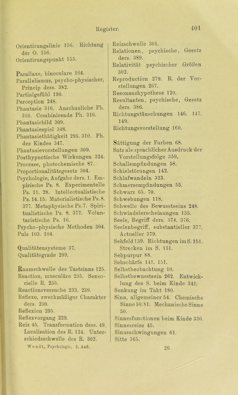 Orientirungslinie 156. Richtung der 0. 156. Orientirungspunkt 155. Parallaxe, binoculare 164. Parallelismus, psyclio-physischer, Princip dess. 382. Partialgefühl 190. Perception 248. Phantasie 316. Anschauliche Ph. 316. Combinirende Ph. 316. Phantasiebild 309. Phantasiespiel 348. Phantasiethätigkeit 295. 310. Ph. des Kindes 347. Phantasievorstellungen 309. Posthypnotische Wirkungen 324. Processe, photochemische 87. Proportionalitätsgesetz 304. Psychologie, Aufgabe ders. 1. Em- pirische Ps. 8. Experimentelle Ps. 11. 28. Intellectualistische Ps. 14.15. Materialistische Ps. 8. 377. Metaphysische Ps. 7. Spiri- tualistische Ps. 8. 377. Volun- taristische Ps. 16. Psycho-physische Methoden 304. Puls 103. 104. Qualitätensysteme 37. Qualitätsgrade 299. Raumschwelle des Tastsinns 125. Reaction, musculäre 235. Senso- rielle R. 235. Reactionsversuche 233. 239. Reflexe, zweckmäßiger Charakter ders. 230. Reflexion 295. Reflexvorgang 229. Reiz 45. Transformation dess. 49. Localisation des R. 124. Unter- schiedsschwelle des R. 302. Wi ndt, Psychologie. 3. Anfl. Reizschwelle 301. Relationen, psychische, Gesetz ders. 389. Relativität psychischer Größen 302. Reproduction 279. R. der Vor- stellungen 267. Resonanzhypothese 120. Resultanten, psychische, Gesetz ders. 386. Richtungstäuschungen 146. 147. 149. Richtungsvorstellung 160. Sättigung der Farben 68. Satz als sprachlicher Ausdruck der Vorstellungsfolge 359. Schallempfindungen 58. Schieistörungen 142. Schlafwandeln 323. Schmerzempfindungen 55. Schwarz 65. 70. Schwebungen 118. Schwelle des Bewusstseins 248. Schwindelerscheinungen 135. Seele, Begriff ders. 374. 376. Seelenbegriff, substantieller 377. Actueller 379. Sehfeld 139. Richtungen im S. 151. Strecken im S. 151. Sehpurpur 88. Sehschärfe 141. 151. Selbstbeobachtung 10. Selbstbewusstsein 262. Entwick- lung des S. beim Kinde 341. Senkung im Takt 180. Sinn, allgemeiner 54. Chemische Sinne 50.81. Mechanische Sinne 50. Sinnesfunctionen beim Kinde 336. Sinnesreize 45. Sinusschwingungen 61. Sitte 365. 20