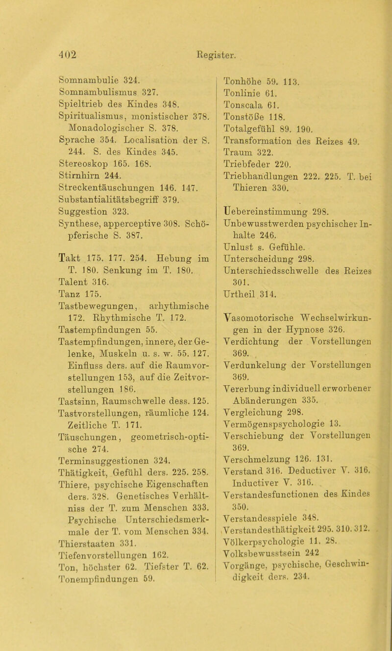 Somnambulie 324. Somnambulismus 327. Spieltrieb des Kindes 348. Spiritualismus, monistischer 378. Monadologischer S. 378. Sprache 354. Localisation der S. 244. S. des Kindes 345. Stereoskop 165. 168. Stirnhirn 244. Streckentäuschungen 146. 147. Substantialitätsbegriff 379. Suggestion 323. Synthese, apperceptive 308. Schö- pferische S. 387. Takt 175. 177. 254. Hebung im T. 180. Senkung im T. 180. Talent 316. Tanz 175. Tastbewegungen, arkytkmische 172. Rhythmische T. 172. Tastempfindungen 55. Tastempfindungen, innere, der Ge- lenke, Muskeln u. s. w. 55. 127. Einfluss ders. auf die Raumvor- j Stellungen 153, auf die Zeitvor- stellungen 186. Tastsinn, Raumschwelle dess. 125. Tastvorstellungen, räumliche 124. Zeitliche T. 171. Täuschungen, geometrisch-opti- sche 274. Terminsuggestionen 324. Thätigkeit, Gefühl ders. 225. 258. Thiere, psychische Eigenschaften ders. 328. Genetisches Verhält- niss der T. zum Menschen 333. Psychische Unterschiedsmerk- male der T. vom Menschen 334. Thierstaaten 331. Tiefenvorstellungen 162. Ton, höchster 62. Tiefster T. 62. Tonempfindungen 59. Tonhöhe 59. 113. Tonlinie 61. Tonscala 61. Tonstöße 118. Totalgefühl 89. 190. Transformation des Reizes 49. Traum 322. Triebfeder 220. Triebhandlungen 222. 225. T. bei Thieren 330. Uebereinstimmung 298. Unbewusstwerden psychischer In- halte 246. Unlust s. Gefühle. Unterscheidung 298. Unterschiedsschwelle des Reizes 301. Urtheil 314. Vasomotorische Wechselwirkun- gen in der Hypnose 326. Verdichtung der Vorstellungen 369. Verdunkelung der Vorstellungen 369. Vererbung individuell erworbener Abänderungen 335. Vergleichung 298. Vermögenspsychologie 13. Verschiebung der Vorstellungen 369. Verschmelzung 126. 131. Verstand 316. Deductiver V. 316. Inductiver V. 316. Verstandesfunctionen des Kindes 350. Verstandesspiele 348. .Verstandesthätigkeit 295. 310.312. Völkerpsychologie 11. 28. Volksbewusstsein 242 Vorgänge, psychische, Geschwin- digkeit ders. 234.