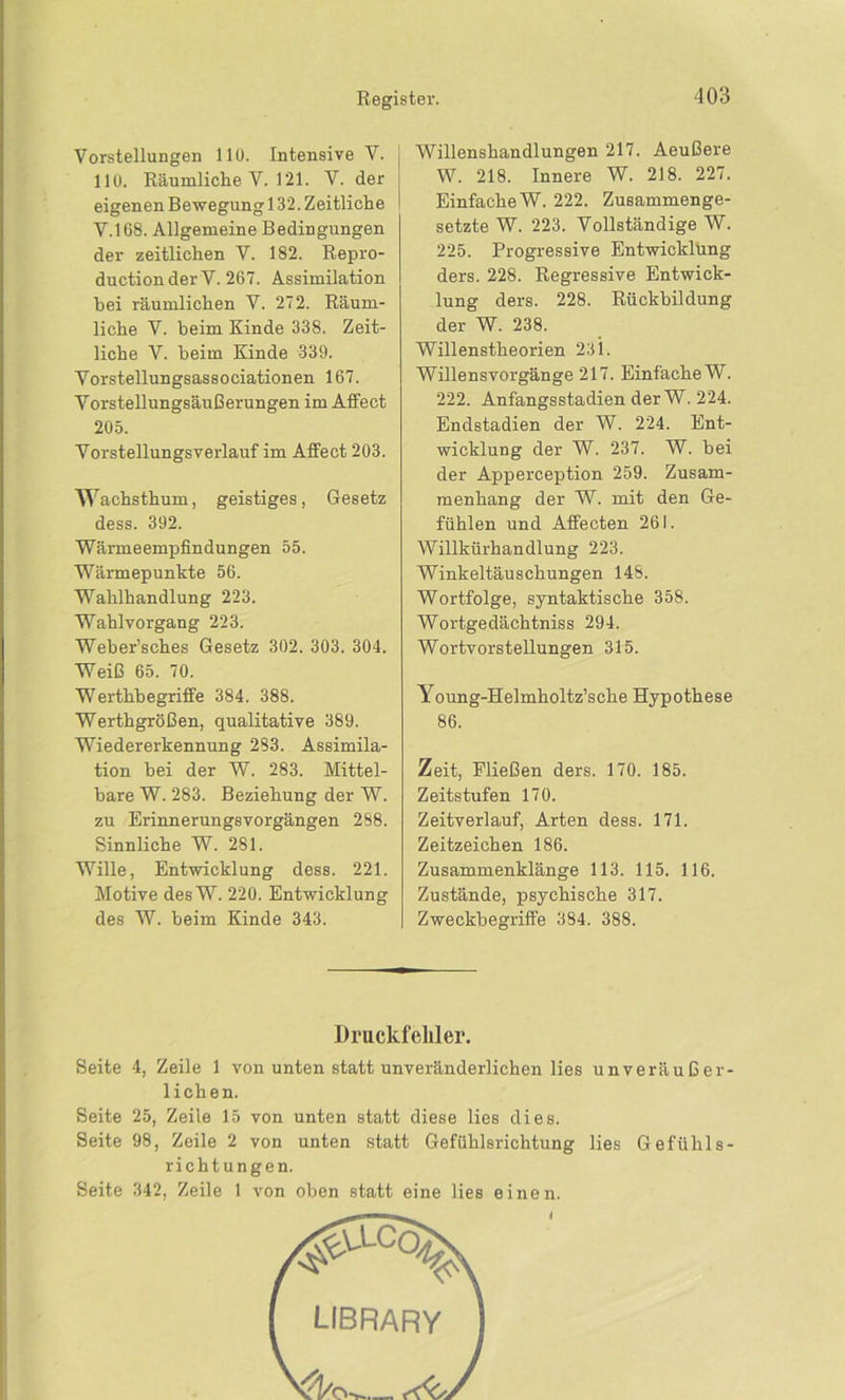 Vorstellungen 110. Intensive V. | 110. Räumliche V. 121. V. der eigenen Bewegung 132. Zeitliche ! V.168. Allgemeine Bedingungen der zeitlichen V. 182. Repro- ducti on der V. 267. Assimilation hei räumlichen V. 272. Räum- liche V. beim Kinde 338. Zeit- liche V. beim Kinde 339. Vorstellungsassociationen 167. Vorstellungsäußerungen im Affect 205. Vorstellungsverlauf im Affect 203. w 7achsthum, geistiges, Gesetz dess. 392. Wärmeempfindungen 55. Wärmepunkte 56. Wahlhandlung 223. Wahlvorgang 223. Weber’sches Gesetz 302. 303. 304. Weiß 65. 70. Werthhegriffe 384. 388. Werthgrößen, qualitative 389. Wiedererkennung 283. Assimila- tion bei der W. 283. Mittel- bare W. 283. Beziehung der W. zu Erinnerungsvorgängen 288. Sinnliche W. 281. Wille, Entwicklung dess. 221. Motive desW. 220. Entwicklung des W. heim Kinde 343. Willenshandlungen 217. Aeußere W. 218. Innere W. 218. 227. Einfache W. 222. Zusammenge- setzte W. 223. Vollständige W. 225. Progressive Entwicklung ders. 228. Regressive Entwick- lung ders. 228. Rückbildung der W. 238. Willenstheorien 231. Willensvorgänge 217. Einfache W. 222. Anfangsstadien der W. 224. Endstadien der W. 224. Ent- wicklung der W. 237. W. bei der Apperception 259. Zusam- menhang der W. mit den Ge- fühlen und Affecten 261. Willkürhandlung 223. Winkeltäuschungen 148. Wortfolge, syntaktische 358. Wortgedächtniss 294. Wortvorstellungen 315. Young-Helmholtz’sche Hypothese 86. Zeit, Fließen ders. 170. 185. Zeitstufen 170. Zeitverlauf, Arten dess. 171. Zeitzeichen 186. Zusammenklänge 113. 115. 116. Zustände, psychische 317. Zweckhegriffe 384. 388. Druckfehler. Seite 4, Zeile 1 von unten statt unveränderlichen lies unveräußer- lichen. Seite 25, Zeile 15 von unten statt diese lies dies. Seite 98, Zeile 2 von unten statt Gefühlsrichtung lies Gefühls- richtungen. Seite 342, Zeile 1 von oben statt eine lies einen. LIBRARY