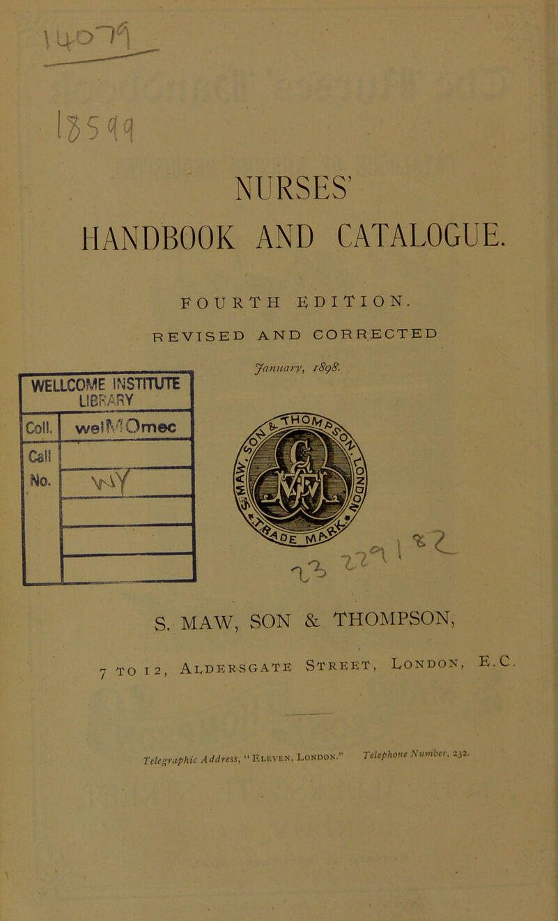 NURSES’ HANDBOOK AND CATALOGUE. FOURTH EDITION. REVISED WELLCOME INSTITUTE LIBRARY Coll. welMOmec Call No. \oY AND CORRECTED January, 1898. S. MAW, SON & THOMPSON, 7 to i2, Aldersgate Street, London, E.C Telegraphic Address, “ Eleven, London.' Telephone Number, 232.