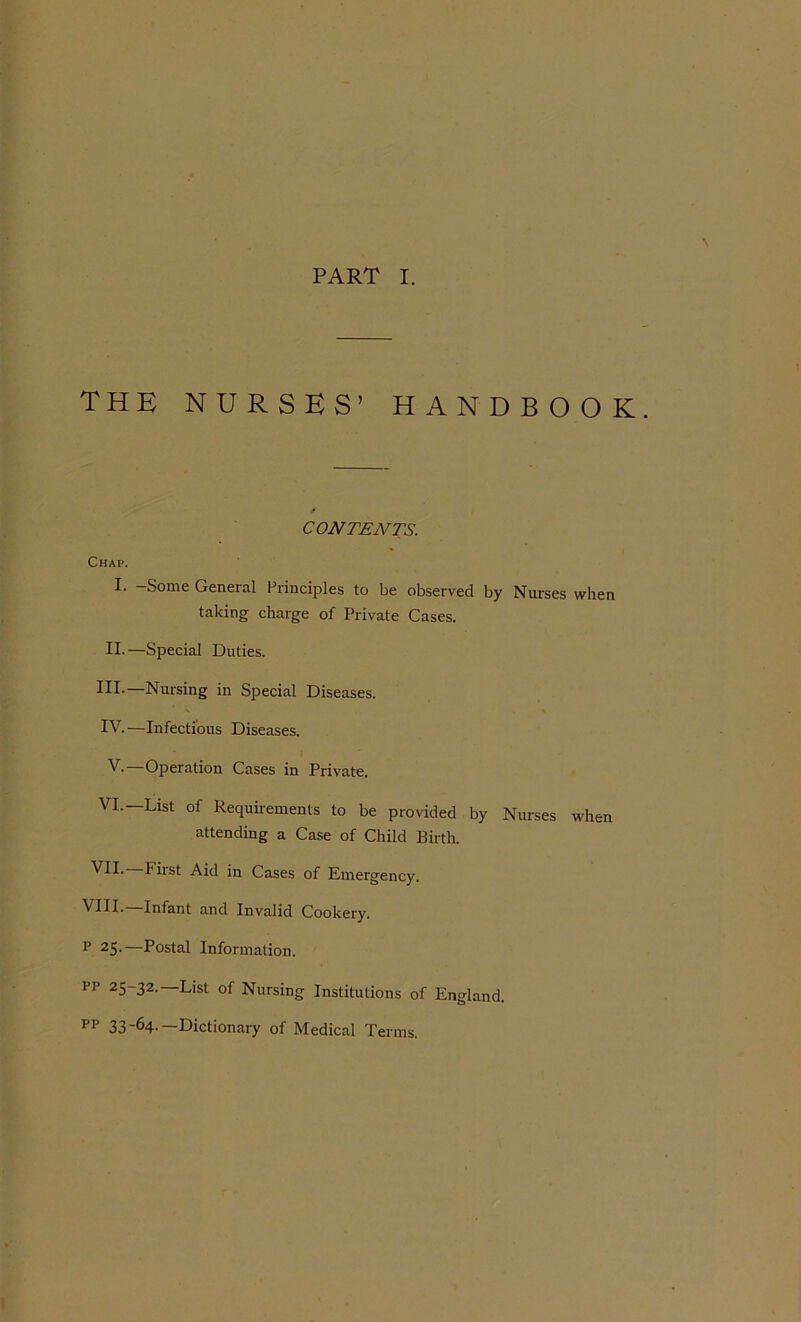 PART I. THE NURSES’ HANDBOOK CONTENTS. Chap. I. -Some General Principles to be observed by Nurses when taking charge of Private Cases. II-—Special Duties. HI-—Nursing in Special Diseases. IV.—Infectious Diseases. V.—Operation Cases in Private. VI.—List of Requirements to be provided by Nurses when attending a Case of Child Birth. VII- Fiist Aid in Cases of Emergency. VIII. Infant and Invalid Cookery. p 25.—Postal Information. pp 25-32.— List of Nursing Institutions of England. pp 33-64-— Dictionary of Medical Terms.
