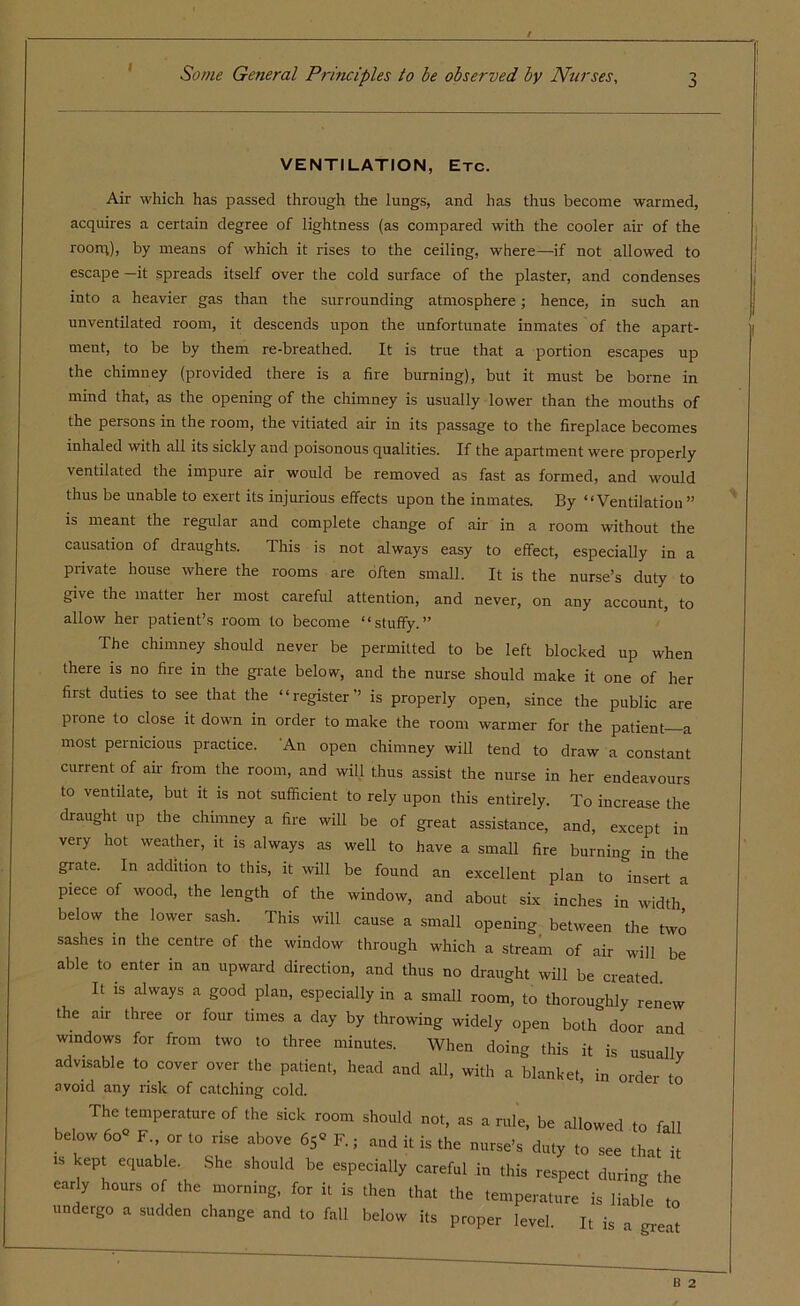 i VENTILATION, Etc. Air which has passed through the lungs, and has thus become warmed, acquires a certain degree of lightness (as compared with the cooler air of the room), by means of which it rises to the ceiling, where—if not allowed to escape —it spreads itself over the cold surface of the plaster, and condenses into a heavier gas than the surrounding atmosphere; hence, in such an unventilated room, it descends upon the unfortunate inmates of the apart- ment, to be by them re-breathed. It is true that a portion escapes up the chimney (provided there is a fire burning), but it must be borne in mind that, as the opening of the chimney is usually lower than the mouths of the persons in the room, the vitiated air in its passage to the fireplace becomes inhaled with all its sickly and poisonous qualities. If the apartment were properly ventilated the impure air would be removed as fast as formed, and would thus be unable to exert its injurious effects upon the inmates. By “Ventilation” is meant the regular and complete change of air in a room without the causation of draughts. This is not always easy to effect, especially in a private house where the rooms are often small. It is the nurse’s duty to give the matter her most careful attention, and never, on any account, to allow her patient’s room to become “stuffy.” The chimney should never be permitted to be left blocked up when there is no fire in the grate below, and the nurse should make it one of her first duties to see that the “register” is properly open, since the public are prone to close it down in order to make the room warmer for the patient—a most pernicious practice. An open chimney will tend to draw a constant current of air from the room, and will thus assist the nurse in her endeavours to ventilate, but it is not sufficient to rely upon this entirely. To increase the draught up the chimney a fire will be of great assistance, and, except in very hot weather, it is always as well to have a small fire burning in the grate. In addition to this, it will be found an excellent plan to insert a piece of wood, the length of the window, and about six inches in width below the lower sash. This will cause a small opening between the two sashes in the centre of the window through which a stream of air will be able to enter in an upward direction, and thus no draught will be created It is always a good plan, especially in a small room, to thoroughly renew the air three or four times a day by throwing widely open both door and windows for from two to three minutes. When doing this it is usually advisable to cover over the patient, head and all, with a blanket, in order to avoid any risk of catching cold. The temperature of the sick room should not, as a rule, be allowed to fall below 60° F. or to rise above 65° F.; and it is the nurse’s duty to see that it 1S ^ eqUable' She should be esPecially careful in this respect during the early hours of the morning, for it is then that the temperature is liabffi to undergo a sudden change and to fall below its proper level. It is a great