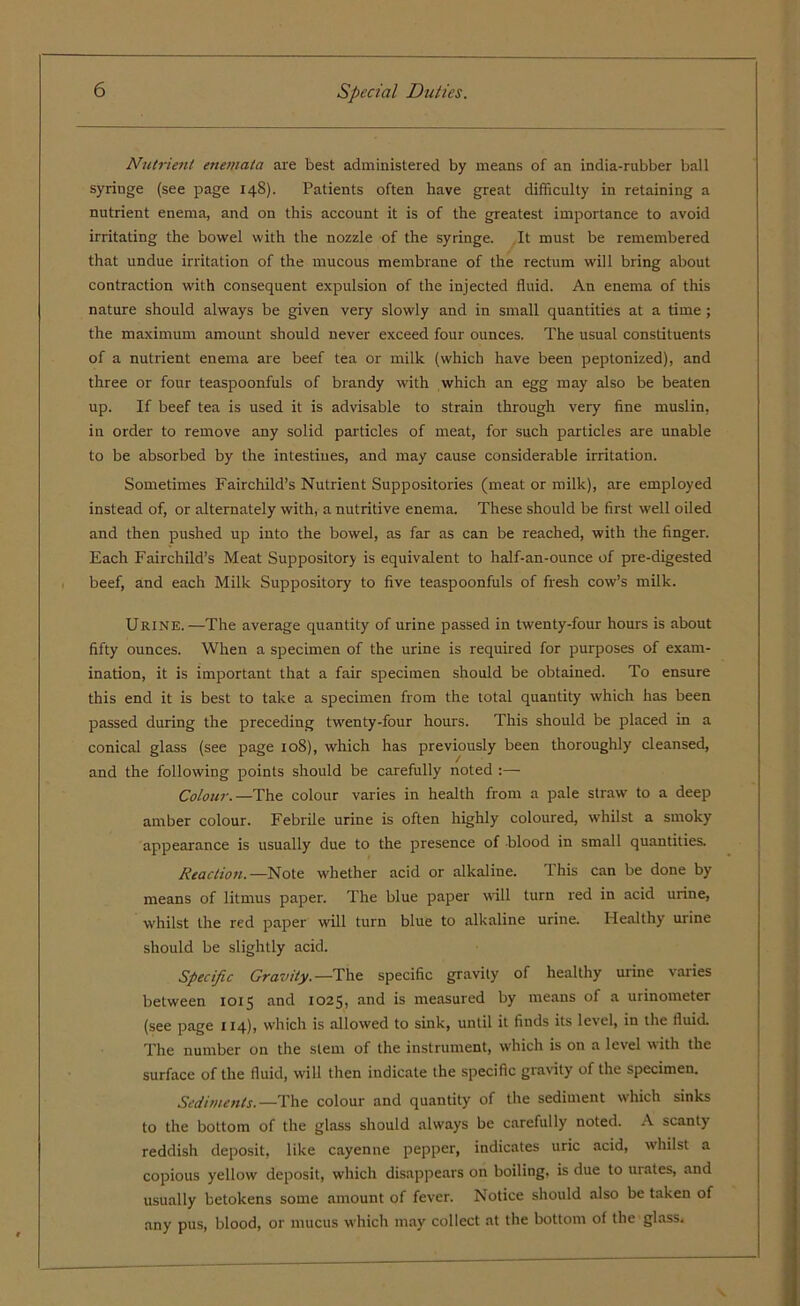 Nutrient enemata are best administered by means of an india-rubber ball syringe (see page 148). Patients often have great difficulty in retaining a nutrient enema, and on this account it is of the greatest importance to avoid irritating the bowel with the nozzle of the syringe. It must be remembered that undue irritation of the mucous membrane of the rectum will bring about contraction with consequent expulsion of the injected fluid. An enema of this nature should always be given very slowly and in small quantities at a time; the maximum amount should never exceed four ounces. The usual constituents of a nutrient enema are beef tea or milk (which have been peptonized), and three or four teaspoonfuls of brandy with which an egg may also be beaten up. If beef tea is used it is advisable to strain through very fine muslin, in order to remove any solid particles of meat, for such particles are unable to be absorbed by the intestines, and may cause considerable irritation. Sometimes Fairchild’s Nutrient Suppositories (meat or milk), are employed instead of, or alternately with, a nutritive enema. These should be first well oiled and then pushed up into the bowel, as far as can be reached, with the finger. Each Fairchild’s Meat Suppository is equivalent to half-an-ounce of pre-digested beef, and each Milk Suppository to five teaspoonfuls of fresh cow’s milk. Urine.—The average quantity of urine passed in twenty-four hours is about fifty ounces. When a specimen of the urine is required for purposes of exam- ination, it is important that a fair specimen should be obtained. To ensure this end it is best to take a specimen from the total quantity which has been passed during the preceding twenty-four hours. This should be placed in a conical glass (see page 108), which has previously been thoroughly cleansed, and the following points should be carefully noted :— Colour. —The colour varies in health from a pale straw to a deep amber colour. Febrile urine is often highly coloured, whilst a smoky appearance is usually due to the presence of blood in small quantities. Reaction.—Note whether acid or alkaline. This can be done by means of litmus paper. The blue paper will turn red in acid urine, whilst the red paper will turn blue to alkaline urine. Healthy urine should be slightly acid. Specific Gravity. —The specific gravity of healthy urine varies between 1015 and 1025, and is measured by means of a urinometer (see page 114), which is allowed to sink, until it finds its level, in the fluid. The number on the stem of the instrument, which is on a level with the surface of the fluid, will then indicate the specific gravity of the specimen. Sediments.—The colour and quantity of the sediment which sinks to the bottom of the glass should always be carefully noted. A scanty reddish deposit, like cayenne pepper, indicates uric acid, whilst a copious yellow deposit, which disappears on boiling, is due to mates, and usually betokens some amount of fever. Notice should also be taken of any pus, blood, or mucus which may collect at the bottom of the glass.