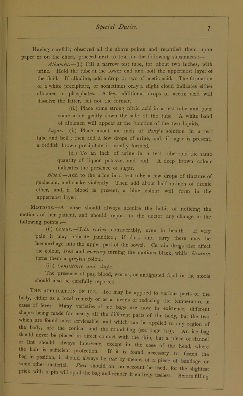 Having carefully observed all the above points and recorded them upon paper or on the chart, proceed next to test for the following substances :— Albumen.—(i.) Fill a narrow test tube, for about two inches, with urine. Hold the tube at the lower end and boil the uppermost layer of the fluid. If alkaline, add a drop or two of acetic acid. The formation of a white precipitate, or sometimes only a slight cloud indicates either albumen or phosphates. A few additional drops of acetic acid will dissolve the latter, but not the former. (li.) Place some strong nitric acid in a test tube and pour some urine gently down the side of the tube. A white band of albumen will appear at the junction of the two liquids. Sugar.—(i.) Place about an inch of Pavy’s solution in a test tube and boil; then add a few drops of urine, and, if sugar is present, a reddish brown precipitate is usually formed. (ii.) To an inch of .urine in a test lube add the same quantity of liquor potassce, and boil. A deep brown colour indicates the presence of sugar. Blood.—Add to the urine in a test tube a few drops of tincture of guaiacum, and shake violently. Then add about half-an-inch of ozonic ether, and, if blood is present, a blue colour will form in the uppermost layer. Motions.—A nurse should always acquire the habit of noticing the motions of hei patient, and should report to the doctor any change in the following points :— (i.) Colour.— This varies considerably, even in health. If very pale it may indicate jaundice ; if dark and tarry there may be haemorrhage into the upper part of the bowel. Certain drugs also affect the colour, iron and mercury turning the motions black, whilst bismuth turns them a greyish colour. (ii.) Consistence and shape. 1 he presence of pus, blood, worms, or undigested food in the stools should also be carefully reported. The application of ice.—Ice may be applied to various parts of the body, either as a local remedy or as a means of reducing the temperature in cases of fever. Many varieties of ice bags are now in existence, different shapes being made for nearly all the different parts of the body, but the two which are found most serviceable, and which can be applied to any region of the body, are the conical and the round bag (see page u9). An Tee bag should never be placed in direct contact with the skin, but a piece of flannel or lint should always intervene, except in the case of the head, where the hair is sufficient protection. If it is found necessary to fasten the bag in position, it should always be tied by means of a piece of bandage or some other material. /*«, should on no account be used, for the slightest prick with a pin will spoil the bag and render it entirely useless. Before filling