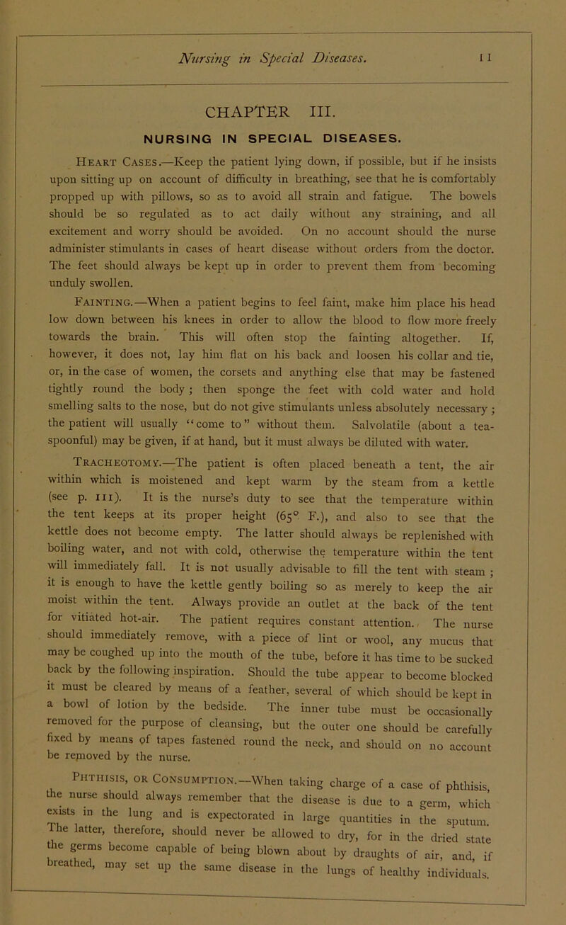CHAPTER HI. NURSING IN SPECIAL DISEASES. Heart Cases.—Keep the patient lying down, if possible, but if he insists upon sitting up on account of difficulty in breathing, see that he is comfortably propped up with pillows, so as to avoid all strain and fatigue. The bowels should be so regulated as to act daily without any straining, and all excitement and worry should be avoided. On no account should the nurse administer stimulants in cases of heart disease without orders from the doctor. The feet should always be kept up in order to prevent them from becoming unduly swollen. Fainting.—When a patient begins to feel faint, make him place his head low down between his knees in order to allow the blood to flow more freely towards the brain. This will often stop the fainting altogether. If, however, it does not, lay him flat on his back and loosen his collar and tie, or, in the case of women, the corsets and anything else that may be fastened tightly round the body; then sponge the feet with cold water and hold smelling salts to the nose, but do not give stimulants unless absolutely necessary ; the patient will usually “come to” without them. Sal volatile (about a tea- spoonful) may be given, if at hand, but it must always be diluted with water. Tracheotomy.—The patient is often placed beneath a tent, the air within which is moistened and kept warm by the steam from a kettle (see p. iii). It is the nurse’s duty to see that the temperature within the tent keeps at its proper height (65° F.), and also to see that the kettle does not become empty. The latter should always be replenished with boiling water, and not with cold, otherwise the temperature within the tent will immediately fall. It is not usually advisable to fill the tent with steam ; it is enough to have the kettle gently boiling so as merely to keep the air moist within the tent. Always provide an outlet at the back of the tent for vitiated hot-air. The patient requires constant attention. The nurse should immediately remove, with a piece of lint or wool, any mucus that may be coughed up into the mouth of the tube, before it has time to be sucked back by the following inspiration. Should the tube appear to become blocked it must be cleared by means of a feather, several of which should be kept in a bowl of lotion by the bedside. The inner tube must be occasionally removed for the purpose of cleansing, but the outer one should be carefully fixed by means of tapes fastened round the neck, and should on no account be repioved by the nurse. Phthisis, or CoNstiMPTioN.-When taking charge of a case of phthisis, the nurse should always remember that the disease is due to a germ which exists in the lung and is expectorated in large quantities in the sputum The latter, therefore, should never be allowed to dry, for in the dried state tie germs become capable of being blown about by draughts of air, and if breathed, may set up the same disease in the lungs of healthy individuals.