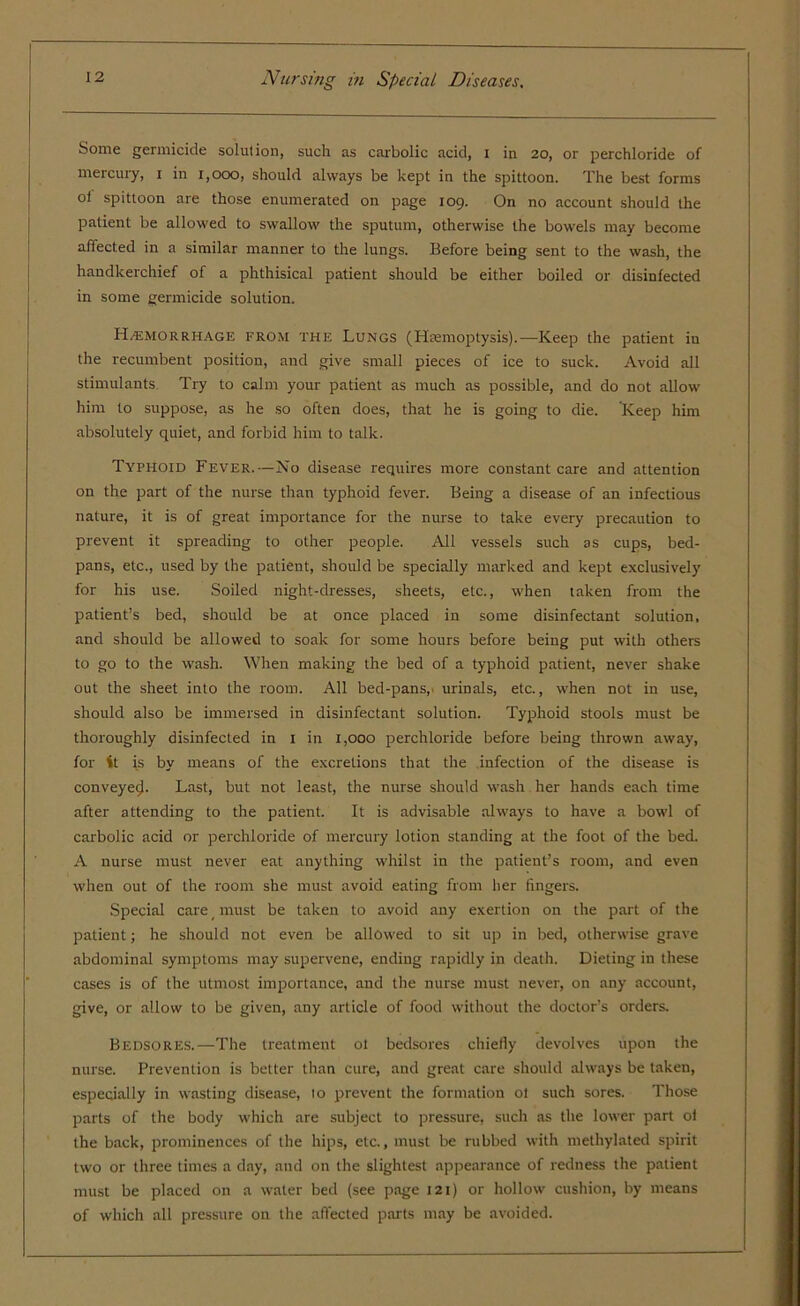 Some germicide solution, such as carbolic acid, i in 20, or perchloride of mercury, 1 in 1,000, should always be kept in the spittoon. The best forms oi spittoon are those enumerated on page 109. On no account should the patient be allowed to swallow the sputum, otherwise the bowels may become affected in a similar manner to the lungs. Before being sent to the wash, the handkerchief of a phthisical patient should be either boiled or disinfected in some germicide solution. Hemorrhage from the Lungs (Hemoptysis).— Keep the patient iu the recumbent position, and give small pieces of ice to suck. Avoid all stimulants Try to calm your patient as much as possible, and do not allow him to suppose, as he so often does, that he is going to die. Keep him absolutely quiet, and forbid him to talk. Typhoid Fever.—No disease requires more constant care and attention on the part of the nurse than typhoid fever. Being a disease of an infectious nature, it is of great importance for the nurse to take every precaution to prevent it spreading to other people. All vessels such as cups, bed- pans, etc., used by the patient, should be specially marked and kept exclusively for his use. Soiled night-dresses, sheets, etc., when taken from the patient’s bed, should be at once placed in some disinfectant solution, and should be allowed to soak for some hours before being put with others to go to the wash. When making the bed of a typhoid patient, never shake out the sheet into the room. All bed-pans,, urinals, etc., when not in use, should also be immersed in disinfectant solution. Typhoid stools must be thoroughly disinfected in 1 in 1,000 perchloride before being thrown away, for it is by means of the excretions that the infection of the disease is conveyecj. Last, but not least, the nurse should wash her hands each time after attending to the patient. It is advisable always to have a bowl of carbolic acid or perchloride of mercury lotion standing at the foot of the bed. A nurse must never eat anything whilst in the patient’s room, and even when out of the room she must avoid eating from her fingers. Special care must be taken to avoid any exertion on the part of the patient; he should not even be allowed to sit up in bed, otherwise grave abdominal symptoms may supervene, ending rapidly in death. Dieting in these cases is of the utmost importance, and the nurse must never, on any account, give, or allow to be given, any article of food without the doctor’s orders. Bedsores.—The treatment 01 bedsores chiefly devolves upon the nurse. Prevention is better than cure, and great care should always be taken, especially in wasting disease, to prevent the formation ot such sores. Those parts of the body which are subject to pressure, such as the lower part ol the back, prominences of the hips, etc., must be rubbed with methylated spirit two or three times a day, and on the slightest appearance of redness the patient must be placed on a water bed (see page 121) or hollow cushion, by means of which all pressure on the affected parts may be avoided.