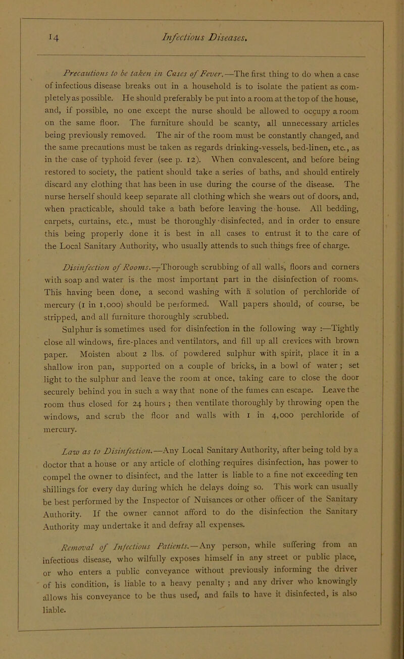 Precautions to be taken in Cases of Fever. —The first thing to do when a case of infectious disease breaks out in a household is to isolate the patient as com- pletely as possible. He should preferably be put into a room at the top of the house, and, if possible, no one except the nurse should be allowed to occupy a room on the same floor. The furniture should be scanty, all unnecessary articles being previously removed. The air of the room must be constantly changed, and the same precautions must be taken as regards drinking-vessels, bed-linen, etc., as in the case of typhoid fever (see p. 12). When convalescent, and before being restored to society, the patient should take a series of baths, and should entirely discard any clothing that has been in use during the course of the disease. The nurse herself should keep separate all clothing which she wears out of doors, and, when practicable, should take a bath before leaving the house. All bedding, carpets, curtains, etc., must be thoroughly• disinfected, and in order to ensure this being properly done it is best in all cases to entrust it to the care of the Local Sanitary Authority, who usually attends to such thiugs free of charge. Disinfection of Rooms.—1Thorough scrubbing of all walls, floors and comers with soap and water is the most important part in the disinfection of rooms. This having been done, a second washing with a solution of perchloride of mercury (1 in 1,000) should be performed. Wall papers should, of course, be stripped, and all furniture thoroughly scrubbed. Sulphur is sometimes used for disinfection in the following way :—Tightly close all windows, fire-places and ventilators, and fill up all crevices with brown paper. Moisten about 2 lbs. of powdered sulphur with spirit, place it in a shallow iron pan, supported on a couple of bricks, in a bowl of water; set light to the sulphur and leave the room at once, taking care to close the door securely behind you in such a way that none of the fumes can escape. Leave the room thus closed for 24 hours ; then ventilate thoroughly by throwing open the windows, and scrub the floor and walls with 1 in 4,000 perchloride of mercury. Law as to Disinfection.—Any Local Sanitary Authority, after being told by a doctor that a house or any article of clothing requires disinfection, has power to compel the owner to disinfect, and the latter is liable to a fine not exceeding ten shillings for every day during which he delays doing so. This work can usually be best performed by the Inspector of Nuisances or other officer of the Sanitary Authority. If the owner cannot afford to do the disinfection the Sanitary Authority may undertake it and defray all expenses. Removal of Infectious Patients. — Any person, while suffering from an infectious disease, who wilfully exposes himself in any street or public place, or who enters a public conveyance without previously informing the driver of his condition, is liable to a heavy penalty ; and any driver who knowingly allows his conveyance to be thus used, and fails to have it disinfected, is also liable.