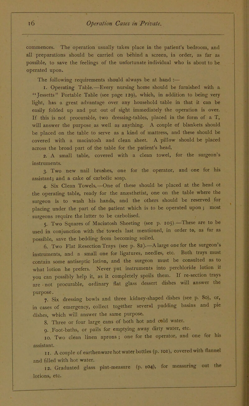 commences. The operation usually takes place in the patient’s bedroom, and all preparations should be carried on behind a screen, in order, as far as possible, to save the feelings of the unfortunate individual who is about to be operated upon. The following requirements should always be at hand :— 1. Operating Table.—Every nursing home should be furnished with a “Jessetts” Portable Table (see page 129), which, in addition to being very light, has a great advantage over any household table in that it can be easily folded up and put out of sight immediately the operation is over. If this is not procurable, two dressing-tables, placed in the form of a T, will answer the purpose as well as anything. A couple of blankets should be placed on the table to serve as a kind of mattress, and these should be covered with a macintosh and clean sheet. A pillow should be placed across the broad part of the table for the patient’s head. 2. A small table, covered with a clean towel, for the surgeon’s instruments. 3. Two new nail brushes, one for the operator, and one for his assistant; and a cake of carbolic soap. 4. Six Clean Towels.—One of these should be placed at the head ot the operating table, ready for the anaesthetist, one on the table where the surgeon is to wash his hands, and the others should be reserved for placing under the part of the patient which is to be operated upon ; most surgeons require the latter to be carbolised. 5. Two Squares of Macintosh Sheeting (see p. 105)—These are to be used in conjunction with the towels last mentioned, in order to, as far as possible, save the bedding from becoming soiled. 6. Two Flat Resection Trays (see p. 82).—A large one for the surgeon’s instruments, and a small one for ligatures, needles, etc. Both trays must contain some antiseptic lotion, and the surgeon must be consulted as to what lotion he prefers. Never put instruments into perchloride lotion if you can possibly help it, as it completely spoils them. If re-section trays are • not procurable, ordinary flat glass dessert dishes will answer the purpose. 7. Six dressing bowls and three kidney-shaped dishes (see p. So), or, in cases of emergency, collect together several pudding basins and pie dishes, which will answer the same purpose. 8. Three or four large cans of both hot and cold water. 9. Foot-baths, or pails for emptying away dirty water, etc. 10. Two clean linen aprons ; one for the operator, and one for his assistant. u. A couple of earthenware hot water bottles (p. 101), covered with flannel and filled with hot water. 12. Graduated glass pint-measure (p. 104), for measuring out the lotions, etc.