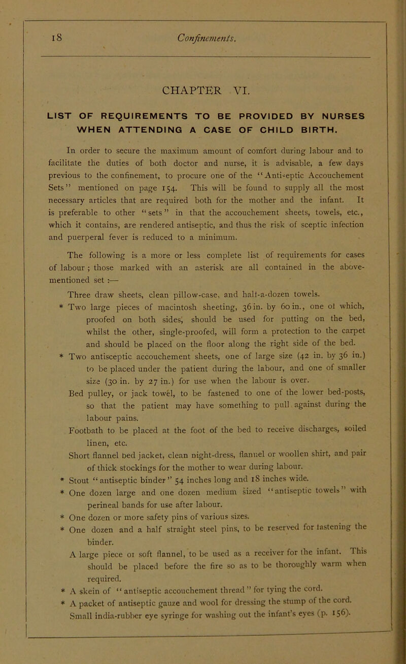CHAPTER VI. LIST OF REQUIREMENTS TO BE PROVIDED BY NURSES WHEN ATTENDING A CASE OF CHILD BIRTH. In order to secure the maximum amount of comfort during labour and to facilitate the duties of both doctor and nurse, it is advisable, a few days previous to the confinement, to procure one of the “Anti-eptic Accouchement Sets” mentioned on page 154. This will be found 10 supply all the most necessary articles that are required both for the mother and the infant. It is preferable to other “ sets ” in that the accouchement sheets, towels, etc., which it contains, are rendered antiseptic, and thus the risk of sceptic infection and puerperal fever is reduced to a minimum. The following is a more or less complete list of requirements for cases of labour ; those marked with an asterisk are all contained in the above- mentioned set :— Three draw sheets, clean pillow-case, and halt-a-dozen towels. * Two large pieces of macintosh sheeting, 36in. by 60in., one oi which, proofed on both sides, should be used for putting on the bed, whilst the other, single-proofed, will form a protection to the carpet and should be placed on the floor along the right side of the bed. * Two antisceptic accouchement sheets, one of large size (42 in. by 36 in.) to be placed under the patient during the labour, and one of smaller size (30 in. by 27 in.) for use when the labour is over. Bed pulley, or jack towel, to be fastened to one ol the lower bed-posts, so that the patient may have something to pull against during the labour pains. Footbath to be placed at the foot of the bed to receive discharges, soiled linen, etc. Short flannel bed jacket, clean night-dress, flannel or woollen shirt, and pair of thick stockings for the mother to wear during Labour. * Stout “antiseptic binder” 54 inches long and iS inches wide. * One dozen large and one dozen medium sized “antiseptic towels with perineal bands for use after labour. * One dozen or more safety pins of various sizes. * One dozen and a half straight steel pins, to be reserved for lastening the binder. A large piece 01 soft flannel, to be used as a receiver for the infant. This should be placed before the fire so as to be thoroughly warm when required. * A skein of “ antiseptic accouchement thread” for tying the cord. * A packet of antiseptic gauze and wool for dressing the stump of the cord. Small india-rubber eye syringe for washing out the infant s eyes (p. 156)-