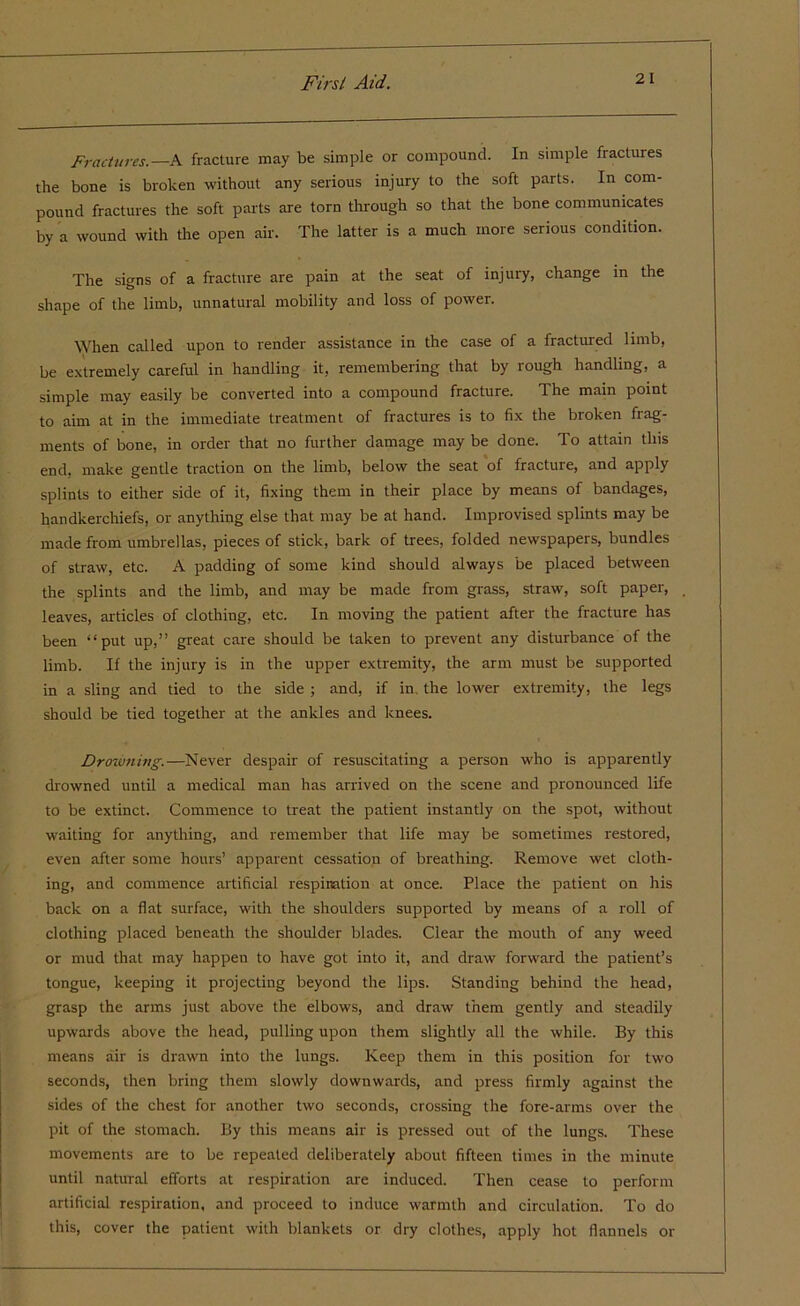 Fractures.—A fracture may be simple or compound. In simple fractures the bone is broken without any serious injury to the soft parts. In com- pound fractures the soft parts are torn through so that the bone communicates by a wound with the open air. The latter is a much more serious condition. The signs of a fracture are pain at the seat of injury, change in the shape of the limb, unnatural mobility and loss of power. When called upon to render assistance in the case of a fractured limb, be extremely careful in handling it, remembering that by rough handling, a simple may easily be converted into a compound fracture. The main point to aim at in the immediate treatment of fractures is to fix the broken frag- ments of bone, in order that no further damage may be done. To attain this end, make gentle traction on the limb, below the seat of fracture, and apply splints to either side of it, fixing them in their place by means of bandages, handkerchiefs, or anything else that may be at hand. Improvised splints may be made from umbrellas, pieces of stick, bark of trees, folded newspapers, bundles of straw, etc. A padding of some kind should always be placed between the splints and the limb, and may be made from grass, straw, soft paper, leaves, articles of clothing, etc. In moving the patient after the fracture has been “put up,” great care should be taken to prevent any disturbance of the limb. If the injury is in the upper extremity, the arm must be supported in a sling and tied to the side ; and, if in. the lower extremity, the legs should be tied together at the ankles and knees. Drowning.—Never despair of resuscitating a person who is apparently drowned until a medical man has arrived on the scene and pronounced life to be extinct. Commence to treat the patient instantly on the spot, without waiting for anything, and remember that life may be sometimes restored, even after some hours’ apparent cessation of breathing. Remove wet cloth- ing, and commence artificial respiration at once. Place the patient on his back on a flat surface, with the shoulders supported by means of a roll of clothing placed beneath the shoulder blades. Clear the mouth of any weed or mud that may happen to have got into it, and draw forward the patient’s tongue, keeping it projecting beyond the lips. Standing behind the head, grasp the arms just above the elbows, and draw them gently and steadily upwards above the head, pulling upon them slightly all the while. By this means air is drawn into the lungs. Keep them in this position for two seconds, then bring them slowly downwards, and press firmly against the sides of the chest for another two seconds, crossing the fore-arms over the pit of the stomach. By this means air is pressed out of the lungs. These movements are to be repeated deliberately about fifteen times in the minute until natural efforts at respiration are induced. Then cease to perform artificial respiration, and proceed to induce warmth and circulation. To do this, cover the patient with blankets or dry clothes, apply hot flannels or