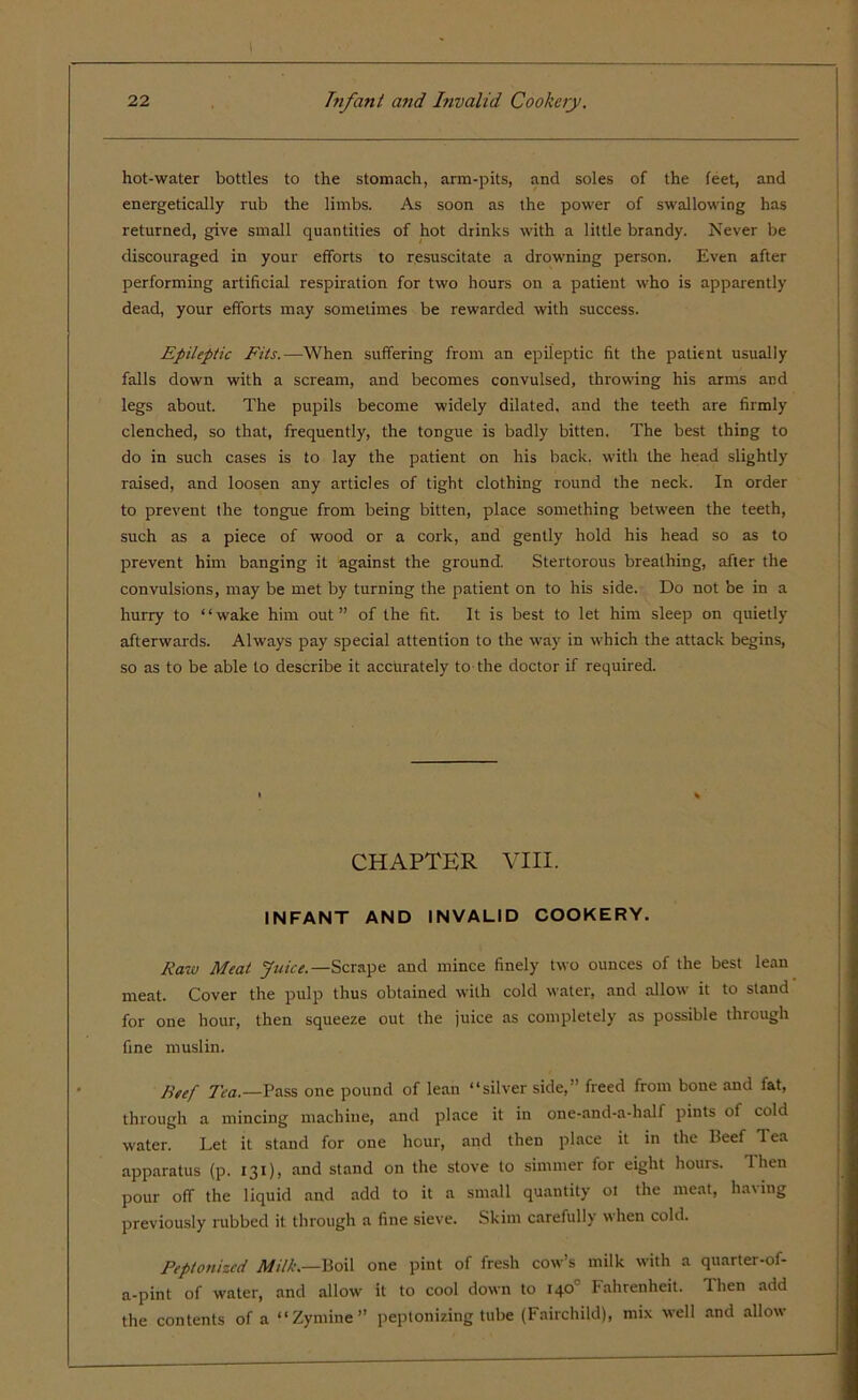 hot-water bottles to the stomach, arm-pits, and soles of the feet, and energetically rub the limbs. As soon as the power of swallowing has returned, give small quantities of hot drinks with a little brandy. Never be discouraged in your efforts to resuscitate a drowning person. Even after performing artificial respiration for two hours on a patient who is apparently dead, your efforts may sometimes be rewarded with success. Epileptic Fits.—When suffering from an epileptic fit the patient usually falls down with a scream, and becomes convulsed, throwing his arms and legs about. The pupils become widely dilated, and the teeth are firmly clenched, so that, frequently, the tongue is badly bitten. The best thing to do in such cases is to lay the patient on his back, with the head slightly raised, and loosen any articles of tight clothing round the neck. In order to prevent the tongue from being bitten, place something between the teeth, such as a piece of wood or a cork, and gently hold his head so as to prevent him banging it against the ground. Stertorous breathing, after the convulsions, may be met by turning the patient on to his side. Do not be in a hurry to “wake him out” of the fit. It is best to let him sleep on quietly afterwards. Always pay special attention to the way in which the attack begins, so as to be able to describe it accurately to the doctor if required. CHAPTER VIII. INFANT AND INVALID COOKERY. Raw Meat Juice.— Scrape and mince finely two ounces of the best lean meat. Cover the pulp thus obtained with cold water, and allow it to stand for one hour, then squeeze out the juice as completely as possible through fine muslin. Beef 1'ea.—Pass one pound of lean “silver side,” freed from bone and fat, through a mincing machine, and place it in one-and-a-half pints of cold water. Let it stand for one hour, and then place it in the Beef Tea apparatus (p. 131), and stand on the stove to simmer for eight hours. Then pour ofT the liquid and add to it a small quantity ot the meat, having previously rubbed it through a fine sieve. Skim carefully when cold. Peptonized Milk.—Boil one pint of fresh cow’s milk with a quarter-of- a-pint of water, and allow it to cool down to 140° Fahrenheit. Then add the contents of a “Zymine” peptonizing tube (Fairchild), mix well and allow