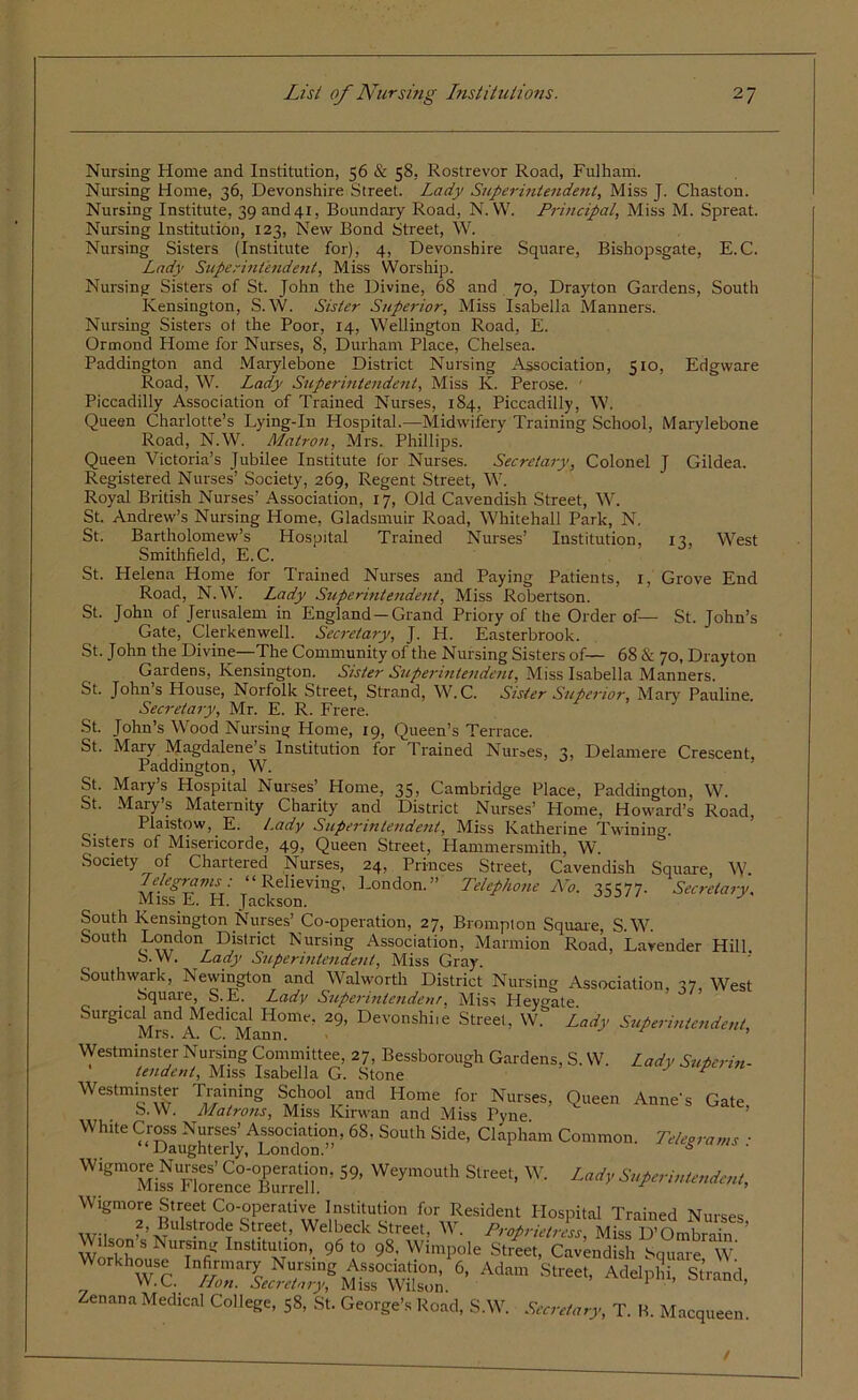 Nursing Home and Institution, 56 & 58. Rostrevor Road, Fulham. Nursing Home, 36, Devonshire Street. Lady Superintendent, Miss J. Chaston. Nursing Institute, 39 and 41, Boundary Road, N. W. Principal, Miss M. Spreat. Nursing Institution, 123, New Bond Street, W. Nursing Sisters (Institute for), 4, Devonshire Square, Bishopsgate, E.C. Lady Superintendent, Miss Worship. Nursing Sisters of St. John the Divine, 68 and 70, Drayton Gardens, South Kensington, S. W. Sister Superior, Miss Isabella Manners. Nursing Sisters ot the Poor, 14, Wellington Road, E. Ormond Home for Nurses, 8, Durham Place, Chelsea. Paddington and Marylebone District Nursing Association, 510, Edgware Road, W. Lady Superintendent, Miss K. Perose. ' Piccadilly Association of Trained Nurses, 184, Piccadilly, W. Queen Charlotte’s Lying-In Hospital.—Midwifery Training School, Marylebone Road, N.W. Matron, Mrs. Phillips. Queen Victoria’s Jubilee Institute for Nurses. Secretary, Colonel J Gildea. Registered Nurses’ Society, 269, Regent Street, W. Royal British Nurses’ Association, 17, Old Cavendish Street, W. St. Andrew’s Nursing Home, Gladsmuir Road, Whitehall Park, N. St. Bartholomew’s Hospital Trained Nurses’ Institution, 13, West Smithfield, E.C. St. Helena Home for Trained Nurses and Paying Patients, 1, Grove End Road, N.W. Lady Superintendent, Miss Robertson. St. John of Jerusalem in England —Grand Priory of the Order of— St. John’s Gate, Clerkenwell. Secretary, J. H. Easterbrook. St. John the Divine—The Community of the Nursing Sisters of— 68 & 70, Drayton Gardens, Kensington. Sister Superintendent, Miss Isabella Manners. St. John’s House, Norfolk Street, Strand, W.C. Sister Superior, Mary Pauline. Secretary, Mr. E. R. Frere. St. John’s Wood Nursing Home, 19, Queen’s Terrace. St. Mary Magdalene’s Institution for Trained Nun.es, 3, Delamere Crescent, Paddington, W. St. Mary’s Hospital Nurses’ Home, 35, Cambridge Place, Paddington, W. St. Mary’s Maternity Charity and District Nurses’ Home, Howard’s Road, Plaistow, E. Lady Superintendetit, Miss Katherine Twining. Sisters of Misericorde, 49, Queen Street, Hammersmith, W. Society of Chartered Nurses, 24, Princes Street, Cavendish Square, W. Telegrams: “Relieving, London.” Telephone No. 35577. Secretary. Miss E. H. Jackson. J South Kensington Nurses’ Co-operation, 27, Brompton Square, S.W. S°Uth London District Nursing Association, Marmion Road, Lavender Hill. b. W. Lady Superintendent, Miss Gray. Southwark, Newington and Walworth District Nursing Association, 57 West Square, S. E. Lady Superintendent, Miss Heygate. Surgical and Medical Home, 29, Devonshiie Street, W.& Lady Superintendent, Mrs. A. C. Mann. Westminster Nursing Committee, 27, Bessborough Gardens, S. W. Lady Superin- tendent, Miss Isabella G. Stone Westminster Training School and Home for Nurses, Queen Anne's Gate S.W. Matrons, Miss Kirwan and Miss Pyne Wh«e68. South Side, Claphum Common. T,Usrams : 59, Weym<)utha-****> Wigmore Street Co-operative Institution for Resident Hospital Trained Nurses 2, Bulstrode Street, Welbeck Street, W. Proprietress, Miss D’Ombrain Wilson s Nursing Institution, 96 to 98, Wimpole Street, Cavendish Square w’ Workhouse Infirmary Nursing Association,16, Adam StreeTAdelpS Strand W.C. Hon. Secretary, Miss Wilson. 1 • ’ ana, Zenana Medical College, 58, St. George’s Road, S.W. Secretary, T. B. Macqueen. /