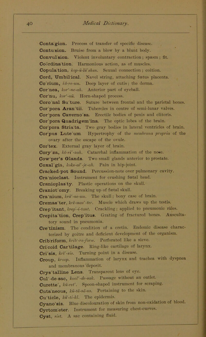Conta gion. Process of transfer of specific disease. Contusion. Bruise from a blow by a blunt body. Convul sion. Violent involuntary contraction ; spasm ; fit. Coordina tion. Harmonious action, as of muscles. Copula tion, kop-u-la shun. Sexual connection ; coition. Cord, Umbilical. Navel string, attaching foetus placenta. Co'rium, ko-re-um. Deep layer of cutis; the derma. Cor'nea, kor'-ne-ah. Anterior part of eyeball. Cor'nu, kor’-nu. Horn-shaped process. Coro nal Su'ture. Suture between frontal and the parietal bones. Cor'pora Aran'tii. Tubercles in centre of semi-lunar valves. Cor'pora Caverno'sa. Erectile bodies of penis and clitoris. Cor'pora Quadrigem'ina. The optic lobes of the brain. Cor'pora Stria ta. Two gray bodies in lateral ventricles of brain. Cor pus Lute'um Hypertrophy of the membrana propria of the ovary after the escape of the ovule. Cortex. External gray layer of brain. Cory za, ko-ri'-zah. Catarrhal inflammation of the nose. Cow'per’s Glands. Two small glands anterior to prostate. Coxal'gia, koks-al'-je-ah. Pain in hip-joint. Cracked-pot Sound. Percussion-note over pulmonary cavity. Cra'nioclast. Instrument for crushing foetal head. Cranioplas ty. Plastic operations on the skull. Craniot'omy. Breaking up of foetal skull. Cra'nium, kra'-ne-um. The skull; bony case of brain. Gremas'ter, hr e-mas'-ter. Muscle which draws up the testis. Crepitant, Icrep-i-tant. Crackling; applied to pneumonic rales. Crepita'tion, Crepitus. Grating of fractured bones. Ausculta- tory sound in pneumonia. Cre'tinism. The condition of a cretin. Endemic disease charac- terized by goitre and deficient development of the organism. Crib riform, krib'-re-form. Perforated like a sieve. Cricoid Car tilage. Ring-like cartilage of larynx. Cri'sis, kri'-sis. Turning point in a disease. Croup, kroop. Inflammation of larynx and trachea with dyspnea and membranous ‘deposit. Crys talline Lens. Transparent lens of eye. Cul'-de-sac, kool'-de-sak. Passage without an outlet. Curette', kfi-ret’. Spoon-shaped instrument for scraping. Cutaneous, ku-ta-ne-us. Pertaining to the skin. Cu'ticle, ku-ti-kl. The epidermis. Cyano'sis. Blue discolouration of skin from non-oxidation of blood. Cyrtom eter. Instrument for measuring chest-curves. Cyst, sist. A sac containing fluid.