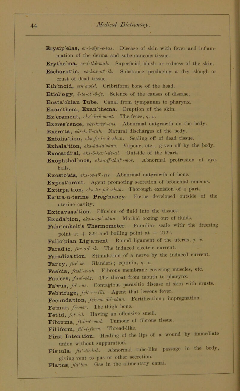 Erysip'elas, er-i-sip'-e-las. Disease of skin with fever and inflam- mation of the derma and subcutaneous tissue. Erythe'ma, er-i-the-mah. Superficial blush or redness of the skin. Escharot'ic, es-kar-ot'-ik. Substance producing a dry slough or crust of dead tissue. Eth'moid, eth'moid. Cribriform bone of the head. Etiol'ogy, e-te-oV-5-je. Science of the causes of disease. Elista'chian Tube. Canal from tympanum to pharynx. Exan'them, Exan'thema. Eruption of the skin. Ex'crement, eks'-kre-ment. The feces, q. v. Excres'cence, eks-lcres'-ens. Abnormal outgrowth on the body. Excre'ta, eks-kre'-tah. Natural discharges of the body. Exfolia'tion, eks-fo-le-a'-shun. Scaling off of dead tissue. Exhalation, eks-hd-la'shun. Vapour, etc., given off by the body. Exocardial, eks-6-kar'-de-al. Outside of the heart. ExophthaTmos, eks-off-thal’ -mos. Abnormal protrusion of eye- balls. Exosto'sis, e/cs-os-td'-sis. Abnormal outgrowth of bone. Expeot'orant. Agent promoting secretion of bronchial mucous. Extirpation, eks-ttr-pa'-shun. Thorough excision of a part. Ex'tra-u-terine Preg'nancy. Foetus developed outside of the uterine cavity. Extravasation. Effusion of fluid into the tissues. Exudation, eks-u-da!-shun. Morbid oozing out of fluids. Fahr'enheit’s Thermometer. Familiar scale with the freezing point at + 32° and boiling point at + 212°. Fallo'pian Lig'ament. Round ligament of the uterus, q. v. Farad ic, far-ad’-ik. The induced electric current. Faradization. Stimulation of a nerve by the induced current. Far cy, far’-se. Glanders; equinia, q. v. Fas cia, fash’-e-ah. Fibrous membrane covering muscles, etc. Fauces, favi-sez. The throat from mouth to pharynx. Fa'vus, fa-vus. Contagious parasitic disease of skin with crusts. Febrifuge, feU-ve-J uj. Agent that lessens fever. Fecundation, fek-un-da -shun. Fertilization; impregnation. Femur, fe-mer. The thigh bone. Fet id, fet’-id. Having an offensive smell. Fibroma, fi-Lro’-mah Tumour of fibrous tissue. Filiform, fil’-i-form. Thread-like. First Intention. Healing of the lips of a wound by immediate union without suppuration. Fistula, Jis'-tu-lah. Abnormal tube-like passage in the body, giving vent to pus or other secretion. Fla tus, Jin’tvs. Gas in the alimentary oanai.