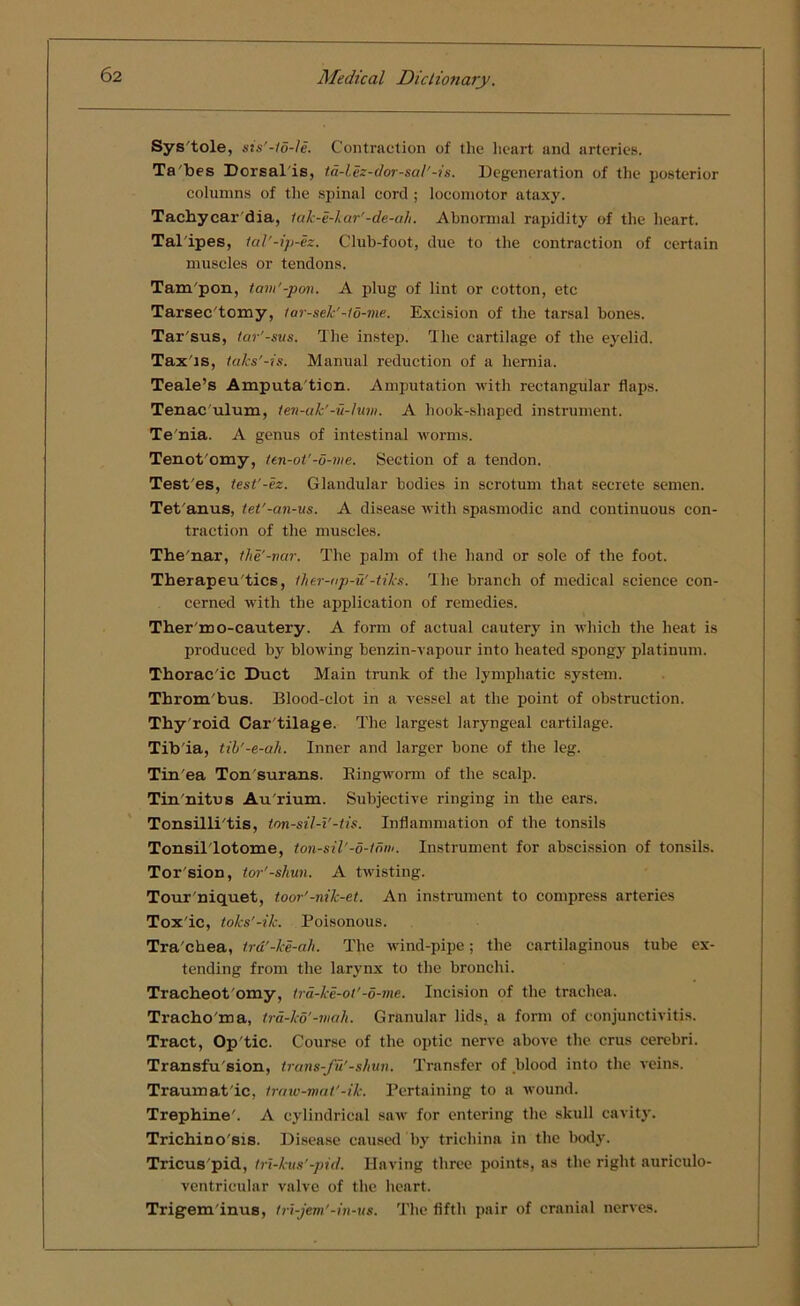 Systole, sis'-to-le. Contraction of the heart and arteries. Ta'bes Dorsal is, ta-lez-dor-sal'-is. Degeneration of the posterior columns of the spinal cord ; locomotor ataxy. Tachycar dia, tak-e-kar'-de-ah. Abnormal rapidity of the heart. Tal ipes, tal'-ip-ez. Club-foot, due to the contraction of certain muscles or tendons. Tam'pon, tam'-pon. A plug of lint or cotton, etc Tarsec'tomy, tar-sek’-to-me. Excision of the tarsal bones. Tar'sus, tar’-sus. The instep. The cartilage of the eyelid. Tax'is, taks'-is. Manual reduction of a hernia. Teale’s Amputa tion. Amputation with rectangular flaps. Tenac'ulum, ten-ak'-u-lum. A hook-slmped instrument. Te nia. A genus of intestinal worms. Tenot'omy, ten-ot’-5-me. Section of a tendon. Test'es, test'-ez. Glandular bodies in scrotum that secrete semen. Tet anus, tet'-an-us. A disease with spasmodic and continuous con- traction of the muscles. Thenar, t/ie'-nar. The palm of the hand or sole of the foot. Therapeu'tics, ther-np-u'-tiks. The branch of medical science con- cerned with the application of remedies. Ther'mo-cautery. A form of actual cautery in which the heat is produced by blowing benzin-vapour into heated spongy platinum. Thorac'ic Duct Main trank of the lymphatic system. Throm bus. Blood-clot in a vessel at the point of obstruction. Thy'roid Car tilage. The largest laryngeal cartilage. Tib'ia, tib'-e-ah. Inner and larger bone of the leg. Tin'ea Ton surans. Bingworm of the scalp. Tin'nitus Au'rium. Subjective ringing in the ears. Tonsilli'tis, ton-sil-i'-tis. Inflammation of the tonsils Tonsil'lotome, tonsil'-o-tnm. Instrument for abscission of tonsils. Tor'sion, tor'-shun. A twisting. Tour'niquet, toor'-nik-et. An instrument to compress arteries Tox'ic, toks'-ik. Poisonous. Tra'chea, tr&’-ke-ah. The wind-pipe; the cartilaginous tube ex- tending from the larynx to the bronchi. Tracheot'omy, lra-ke-ot'-o-me. Incision of the trachea. Tracho'ma, tra-ko'-mah. Granular lids, a form of conjunctivitis. Tract, Op tic. Course of the optic nerve above the crus cerebri. Transfu'sion, trans-fu'-shun. Transfer of blood into the veins. Traumatic, traw-mat'-ik. Pertaining to a wound. Trephine'. A cylindrical saw for entering the skull cavity. Trichino'sis. Disease caused by trichina in the body. Tricus pid, tri-kus'-pid. Having three points, as the right auriculo- ventricular valve of the heart. Trigem inus, tri-jem'-in-us. The fifth pair of cranial nerves.