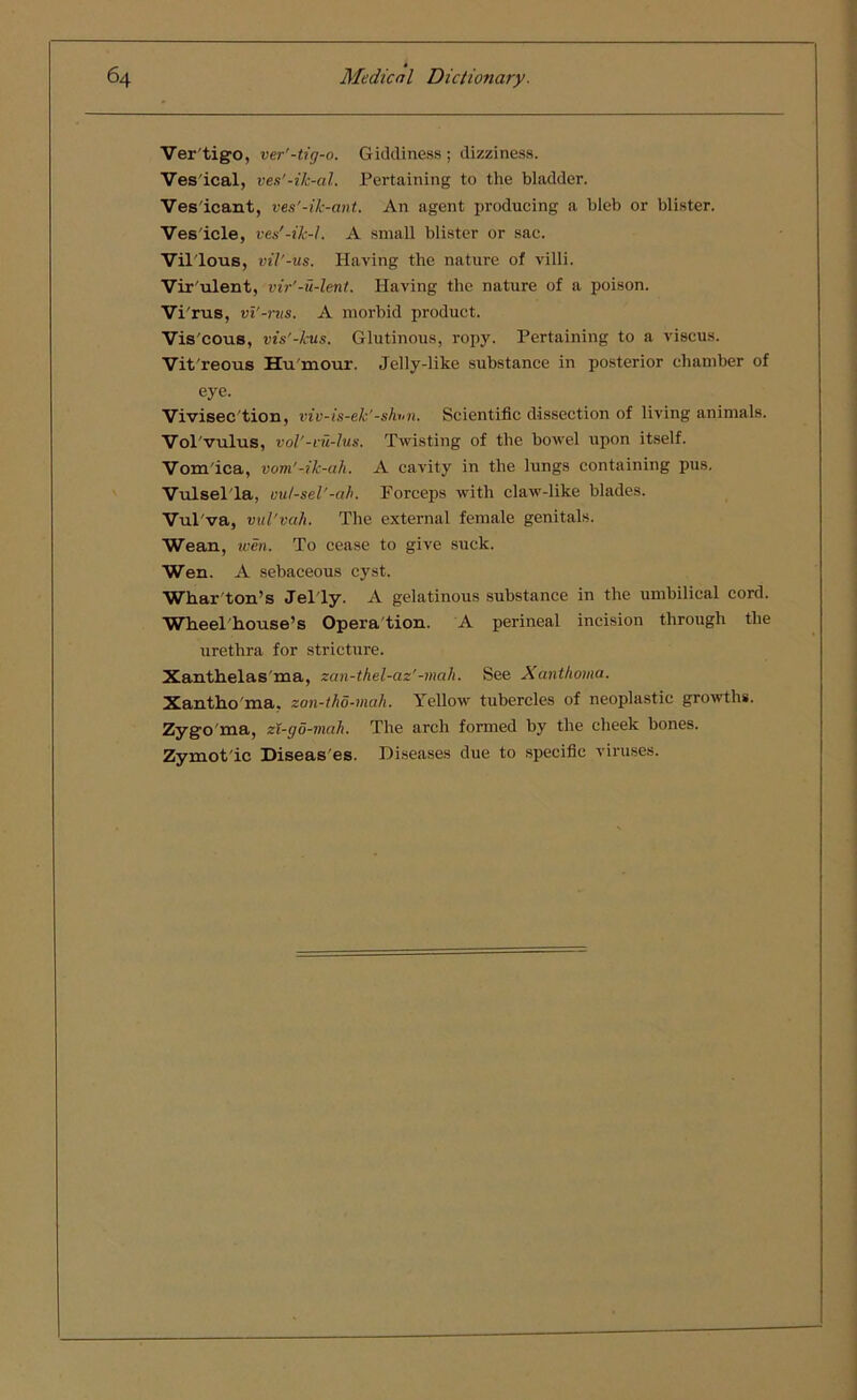 Ver'tigo, ver'-tig-o. Giddiness; dizziness. Ves ical, ves'-ik-al. Pertaining to the bladder. Ves icant, ves'-ik-ant. An agent producing a bleb or blister. Ves icle, ves'-ik-L A small blister or sac. Villous, vil'-us. Having the nature of villi. Vir'ulent, vir'-u-lent. Having the nature of a poison. Vi 'rus, vi'-rus. A morbid product. Vis'cous, vis'-kus. Glutinous, ropy. Pertaining to a viscus. Vit'reous Hu'mour. Jelly-like substance in posterior chamber of eye. Vivisec tion, viv-is-ek'-shnn. Scientific dissection of living animals. Vol vulus, vol'-vu-lus. Twisting of the bowel upon itself. Vomica, vom'-ik-ah. A cavity in the lungs containing pus. Vulsella, vut-sel'-ah. Forceps with claw-like blades. Vul'va, vul'vah. The external female genitals. Wean, wen. To cease to give suck. Wen. A sebaceous cyst. Whar ton’s Jelly. A gelatinous substance in the umbilical cord. Wheel'house’s Opera tion. A perineal incision through the urethra for stricture. Xanthelas ma, zan-thel-az'-mah. See Xanthoma. Xantho ma, zan-tho-mali. Yellow tubercles of neoplastic growths. Zygo ma, zt-go-mah. The arch formed by the cheek bones. Zymotic Diseas'es. Diseases due to specific viruses.