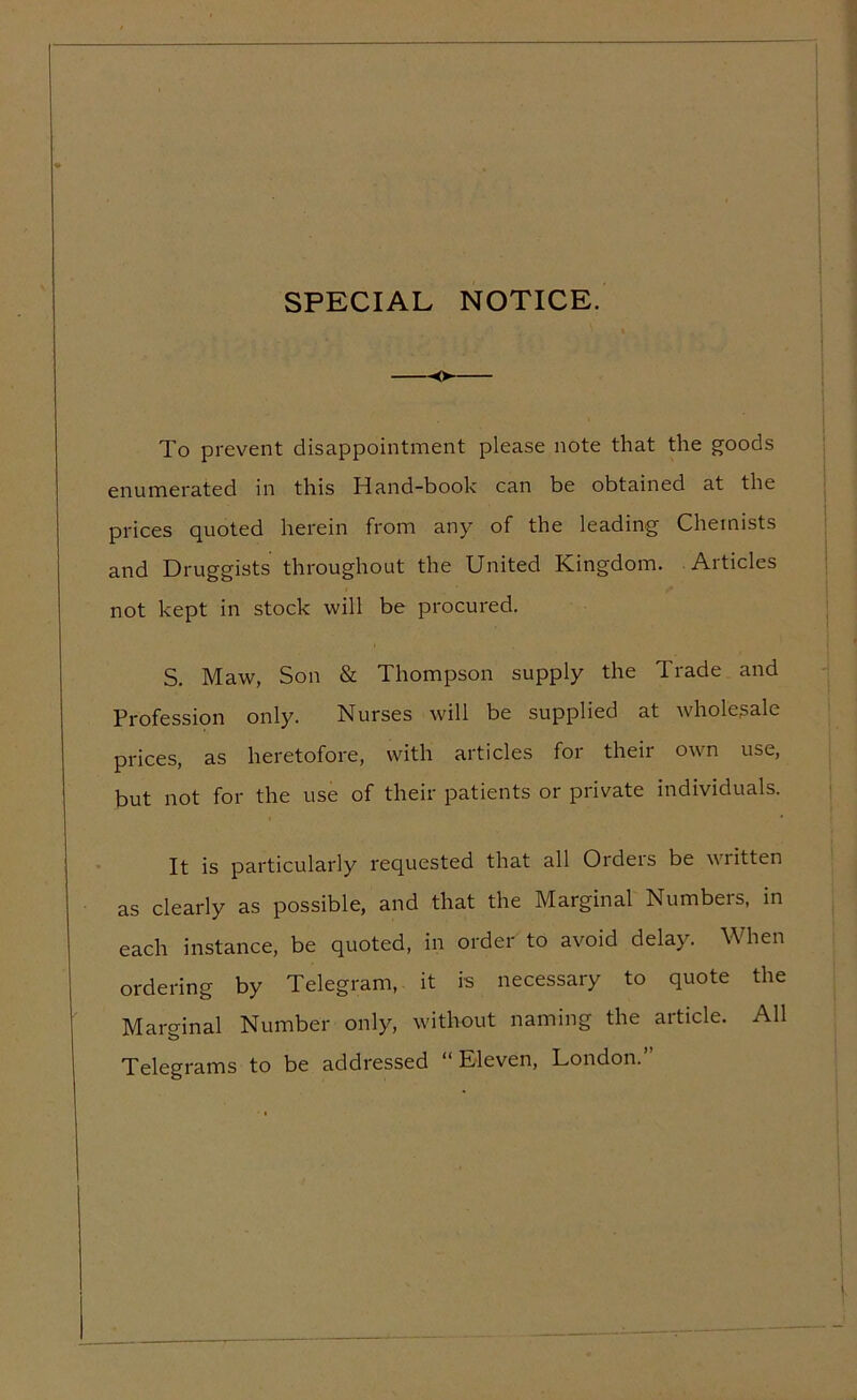 SPECIAL NOTICE. —-o To prevent disappointment please note that the goods enumerated in this Hand-book can be obtained at the prices quoted herein from any of the leading Chemists and Druggists throughout the United Kingdom. Articles not kept in stock will be procured. S. Maw, Son & Thompson supply the Trade and Profession only. Nurses will be supplied at wholesale prices, as heretofore, with articles for their own use, but not for the use of their patients or private individuals. It is particularly requested that all Ordeis be written as clearly as possible, and that the Marginal Numbers, in each instance, be quoted, in order to avoid delay. When ordering by Telegram, it is necessary to quote the Marginal Number only, without naming the article. All o Telegrams to be addressed “Eleven, London.’