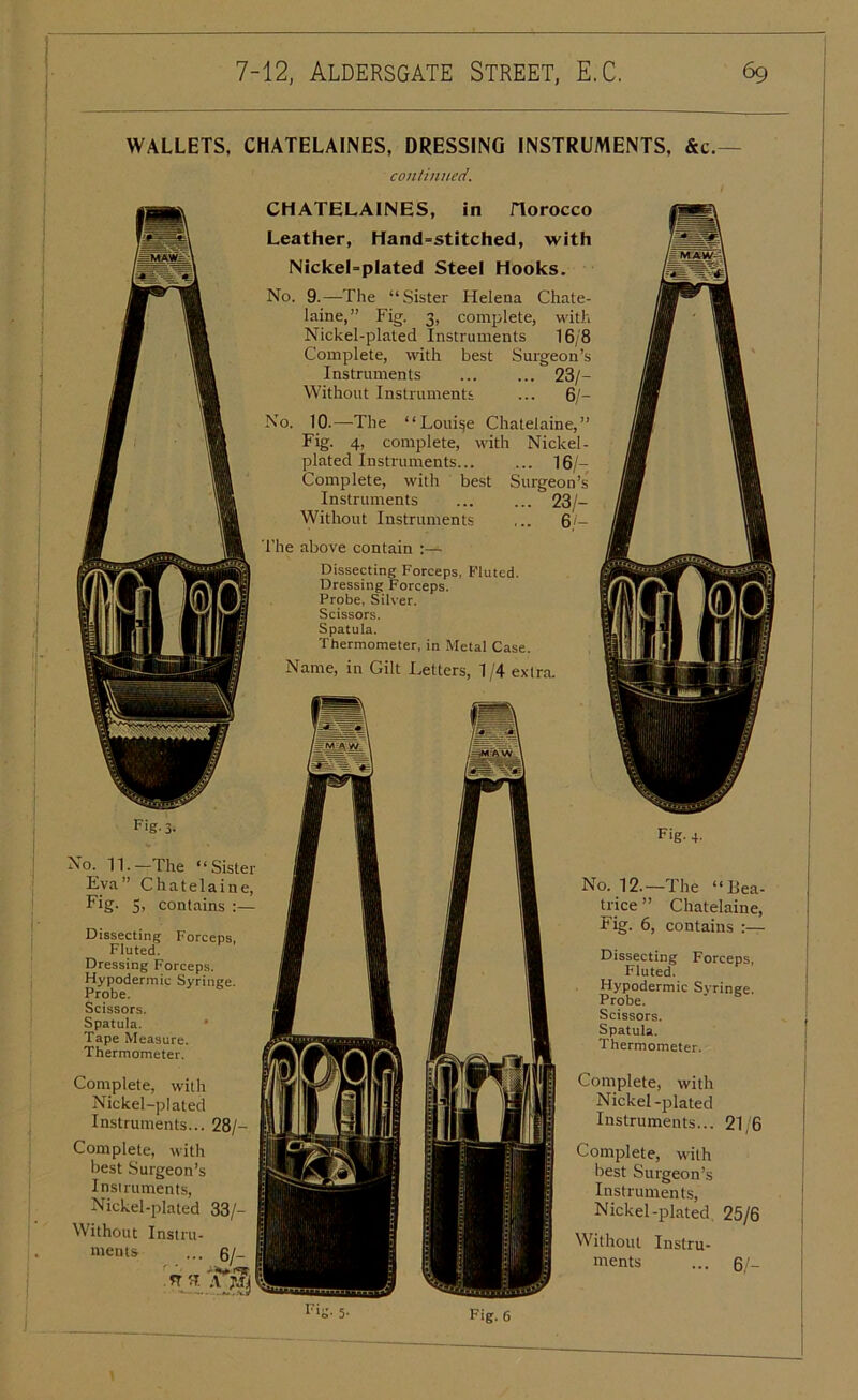 WALLETS, CHATELAINES, DRESSING INSTRUMENTS, &c. continued. CHATELAINES, in Horocco Leather, Hand=stitched, with NickeLplated Steel Hooks. No. 9.—-The “Sister Helena Chate- laine,” Fig. 3, complete, with Nickel-plated Instruments 16/8 Complete, with best Surgeon’s Instruments ... ... 23/- Without Instruments ... 6/- No. 10.—The “Louise Chatelaine,” Fig. 4, complete, with Nickel- plated Instruments 16/- Complete, with best Surgeon’s Instruments ... ... 23/- Without Instruments ... 6/- The above contain :— Dissecting Forceps, Fluted. Dressing Forceps. Probe, Silver. Scissors. Spatula. Thermometer, in Metal Case. Name, in Gilt Letters, 1 /4 extra. Fig-3- No. 11.—The “Sister Eva” Chatelaine, Fig. 5, contains :— Dissecting Forceps, Fluted. Dressing Forceps. Hypodermic Syringe. Probe. Scissors. Spatula. Tape Measure. Thermometer. Complete, with Nickel-plated Instruments... 28/— Complete, with best Surgeon’s Instruments, Nickel-plated 33/- Without Instru- ments ... 6/- n 'T. Tf Fig. 4- No. 12.—The “Bea- trice” Chatelaine, Fig. 6, contains Dissecting Forceps, Fluted. Hypodermic Syringe. Probe. Scissors. Spatula. Thermometer. Complete, with Nickel -plated Instruments... 21/6 Complete, with best Surgeon’s Instruments, Nickel-plated 25/6 Without Instru- ments ... 6/- Fig. 6