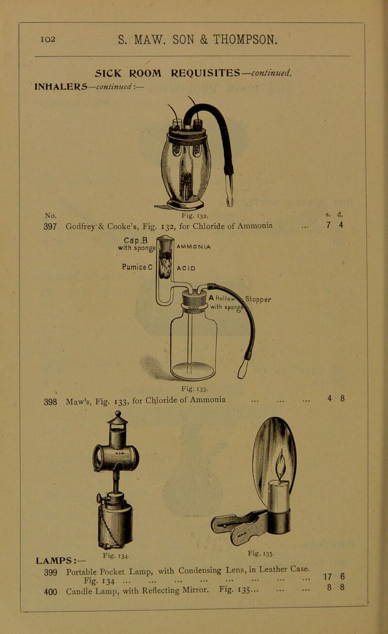 SICK ROOM REQUISITES —cotitinued. INHALERS —continued:— No. Fig. 132. 397 Godfrey & Cooke’s, Fig. 132, for Chloride of Ammonia 398 Maw’s, Fig. 133, for Chloride of Ammonia Fig- 134- LAMPS:— 399 Portable Pocket Lamp, with Condensing Lens, in Leather Case. Fig- 134 400 Candle Lamp, with Reflecting Mirror. Fig. 135 — s. d. 7 4 4 8 17 6 8 8