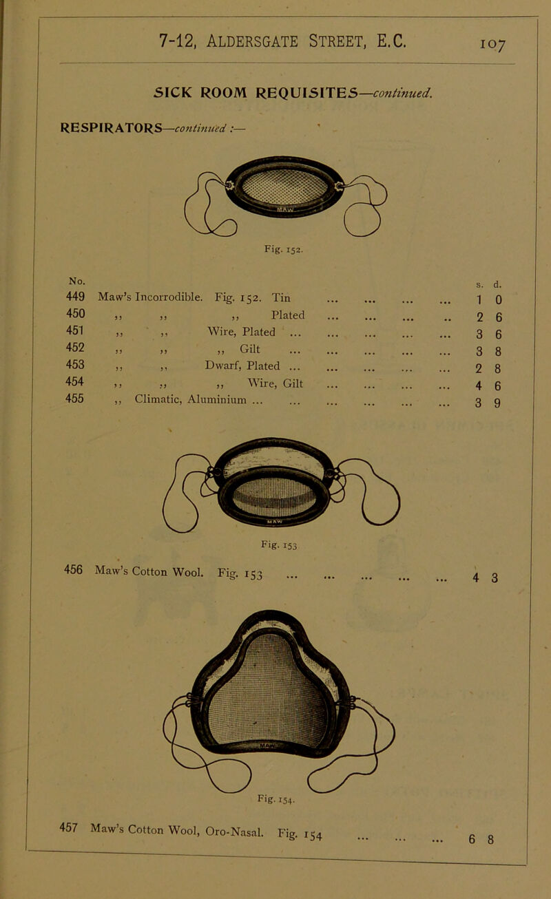 SICK ROOM REQUISITES—continued. RESPIRATORS—continued :— Fig. 152. No. 449 450 451 452 453 454 455 456 457 s. d. Maw’s Incorrodible. Fig. 152. Tin ,, ,, ,, Plated ,, ,, Wire, Plated )! >! ,, Gilt ,, ,, Dwarf, Plated ... »» ,, Wire, Gilt ,, Climatic, Aluminium ... Fig-153 Maw’s Cotton Wool. Fig. 15: Fig- 154- Maw’s Cotton Wool, Oro-Nasal. Fig. 154