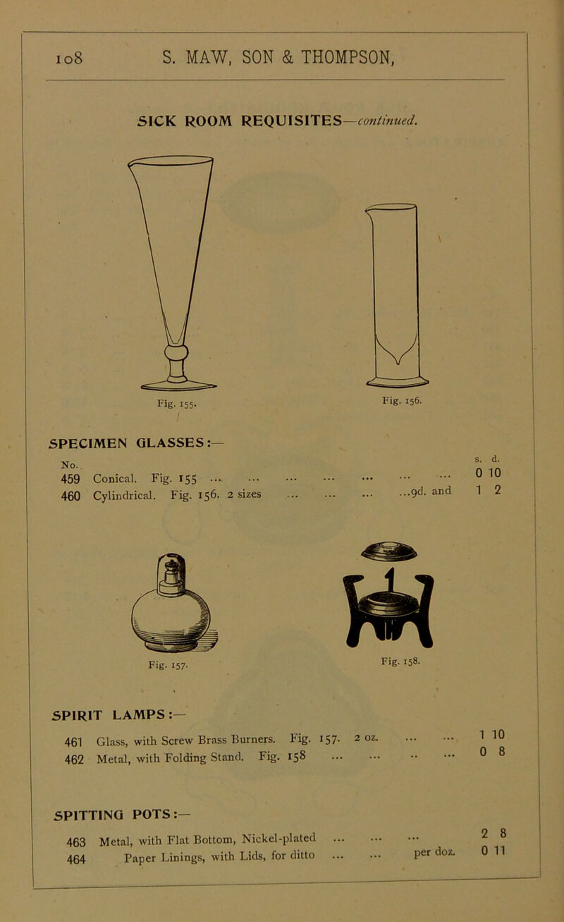 SICK ROOM REQUISITES—continued. SPECIMEN GLASSES:— No. 459 Conical. Fig. 155 ••• 460 Cylindrical. Fig. 156. 2 sizes 9d- and nn Fig. 158. SPIRIT LAMPS:— 461 Glass, with Screw Brass Burners. Fig. 157. 2 462 Metal, with Folding Stand. Fig. 158 SPITTING POTS:— 463 Metal, with Flat Bottom, Nickel-plated 464 Paper Linings, with Lids, for ditto Per doz- Fig. 157- s. d. 010 1 2 1 10 0 8 2 8