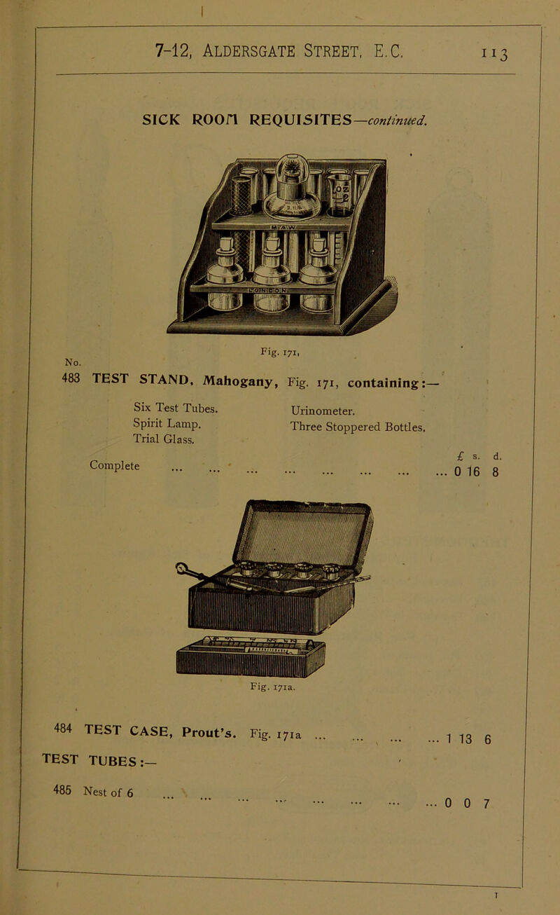 SICK ROOn REQUISITES —continued. No. Fig. 171, 483 TEST STAND, Mahogany, Fig. 171, containing:— Six Test Tubes. Spirit Lamp. Trial Glass. Urinometer. Three Stoppered Bottles. Complete £ s. d. .. 0 16 8 Fig. 171a. 484 TEST CASE, Prout’s. Fig. 17 TEST TUBES:— 485 Nest of 6 ia ... 1 13 6 ... 0 0 7 T