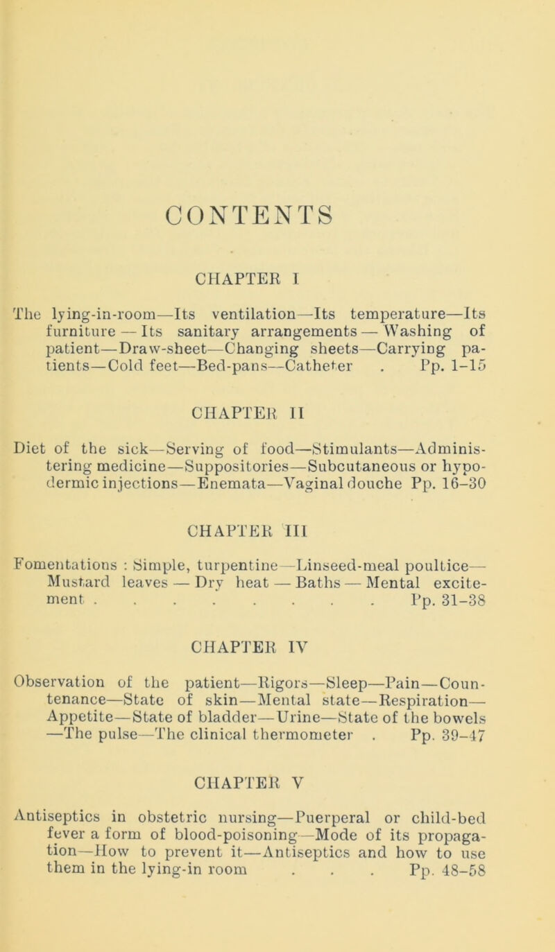 CONTENTS CHAPTER I The lying-in-room—Its ventilation—Its temperature—Its furniture — Its sanitary arrangements — Washing of patient—Draw-sheet—Changing sheets—Carrying pa- tients— Cold feet—Bed-pans—Catheter . Pp. 1-15 CHAPTER II Diet of the sick—Serving of food—Stimulants—Adminis- tering medicine—Suppositories—Subcutaneous or hypo- dermic injections—Enemata—Vaginal douche Pp. 16-30 CHAPTER III Fomentations : Simple, turpentine—Linseed-meal poultice— Mustard leaves — Dry heat — Baths — Mental excite- ment Pp.31-38 CHAPTER IV Observation of the patient—Rigors—Sleep—Pain—Coun- tenance—State of skin—Mental state—Respiration— Appetite—State of bladder—Urine—State of the bowels —The pulse—The clinical thermometer . Pp. 39-47 CHAPTER V Antiseptics in obstetric nursing—Puerperal or child-bed fever a form of blood-poisoning—Mode of its propaga- tion—How to prevent it—Antiseptics and how to use them in the lying-in room . . . Pp. 48-58