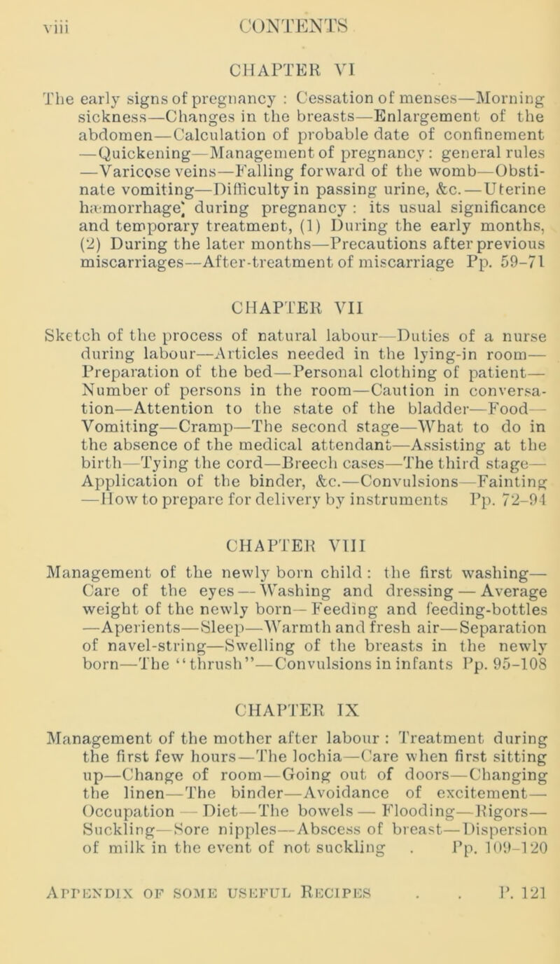 CHAPTER VI The early signs of pregnancy ; Cessation of menses—Morning sickness—Changes in the breasts—Enlargement of the abdomen—Calculation of probable date of confinement —Quickening—Management of pregnancy: general rules —Varicose veins—Falling forward of the womb—Obsti- nate vomiting—Difficulty in passing urine, &c.—Uterine ha morrhage) during pregnancy : its usual significance and temporary treatment, (1) During the early months, (2) During the later months—Precautions after previous miscarriages—After-treatment of miscarriage Pp. 59-71 CHAPTER VII Sketch of the process of natural labour—Duties of a nurse during labour—Articles needed in the lying-in room— Preparation of the bed—^Personal clothing of patient— Number of persons in the room—Caution in conversa- tion—Attention to the state of the bladder—Food - Vomiting—Cramp—The second stage—What to do in the absence of the medical attendant—Assisting at the birth—Tying the cord—Breech cases—The third stage— Application of the binder, &c.—Convulsions—Fainting — How to prepare for delivery by instruments Pp. 72-91 CHAPTER VIII Management of the newly born child : the first washing— Care of the eyes — Washing and dressing — Average weight of the newly born—Feeding and feeding-bottles —Aperients—Sleep—Warmth and fresh air—Separation of navel-string—Swelling of the breasts in the newly born—The “thrush”—Convulsions in infants Pp. 95-108 CHAPTER IX Management of the mother after labour : Treatment during the first few hours—The lochia—Care when first sitting up—Change of room—Going out of doors—Changing the linen—The binder—Avoidance of excitement— Occupation Diet—The bowels—Flooding—Rigors— Suckling—Sore nipples—Abscess of breast—Dispersion of milk in the event of not suckling . Pp, 109-120 ArriiXDix of some useful Recipes P. 121