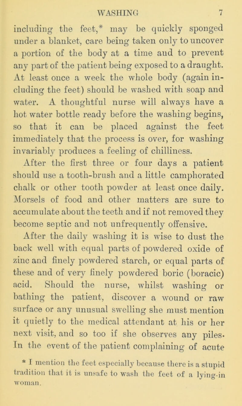 including* the feet,* may be quickly sponged under a blanket, care being taken only to uncover a portion of the body at a time and to prevent any part of the patient being exposed to a draught. At least once a week the whole body (again in- cluding the feet) should be washed with soap and water. A thoughtful nurse will always have a hot water bottle ready before the washing begins, so that it can be placed against the feet immediately that the process is over, for washing invariably produces a feeling of chilliness. After the first three or four days a patient should use a tooth-brush and a little camphorated chalk or other tooth powder at least once daily. Morsels of food and other matters are sure to accumulate about the teeth and if not removed they become septic and not unfrequently offensive. After the daily washing it is wise to dust the back well with equal parts of powdered oxide of zinc and finely powdered starch, or equal parts of these and of very finely powdered boric (boracic) acid. Should the nurse, whilst washing or bathing the patient, discover a w^ound or raw surface or any unusual swelling she must mention it quietly to the medical attendant at his or her next visit, and so too if she observes any piles- In the event of the patient complaining of acute * I mention the feet especially because there is a stupid tradition that it is unsafe to wash the feet of a lying-in woman.