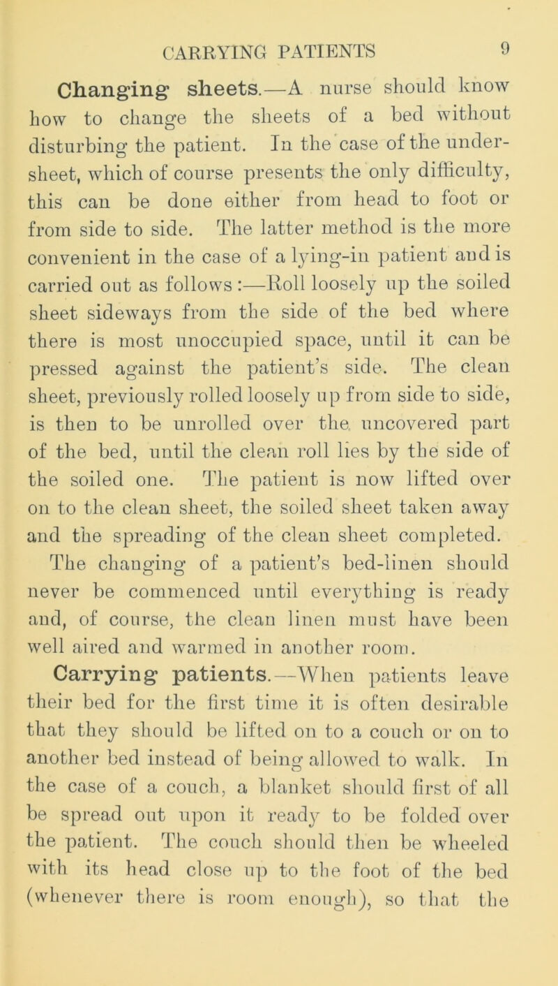 CARRYING PATIENTS Changing sheets.—A nurse should know how to change the sheets of a bed without disturbing the patient. In the case of the under- sheet, which of course presents the only difficulty, this can be done either from head to foot or from side to side. The latter method is the more convenient in the case of a l}’ing-in patient and is carried out as follows :—Roll loosely up the soiled sheet sideways from the side of the bed where there is most unoccupied space, until it can be pressed against the patient’s side. The clean sheet, previously rolled loosely up from side to side, is then to be unrolled over the, uncovered part of the bed, until the clean roll lies by the side of the soiled one. The patient is now lifted over on to the clean sheet, the soiled sheet taken away and the spreading of the clean sheet completed. The changing of a patient’s bed-linen should never be commenced until everything is ready aud, of course, the clean linen must have been well aired and warmed in another room. Carrying patients.—When patients leave their bed for the first time it is often desirable that they should be lifted on to a couch or on to another bed instead of beinsc allowed to walk. In the case of a couch, a blanket should first of all be spread out upon it ready to be folded over the patient. The couch should then be wheeled with its head close up to the foot of the bed (whenever there is room enough), so that the