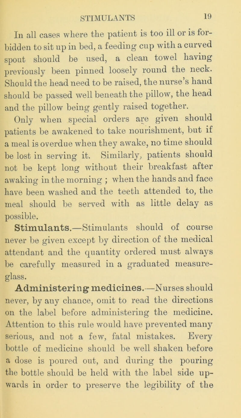 STIMULANTS In all cases where the patient is too ill or is for- bidden to sit up in bed, a feeding cup with a curved spout should be used, a clean towel having previously been pinned loosely round the neck. Should the head need to be raised, the nurse’s hand should be passed well beneath the pillow, the head and the pillow being gently raised together. Only when special orders are given should patients be awakened to take nourishment, but if a meal is overdue when they awake, no time should be lost in serving it. Similarly, patients should not be kept long without their breakfast after awaking in the morning ; when the hands and face have been washed and the teeth attended to, the meal should be served with as little delay as possible. Stimulants.—Stimulants should of course never be given except by direction of the medical atteudant and the quantity ordered must always be carefully measured in a graduated measure- glass. Administering medicines.—Nurses should never, by any chauce, omit to read the directions on the label before administering the medicine. Attention to this rule would have prevented many serious, and not a few, fatal mistakes. Every bottle of medicine should be well shaken before a dose is poured out, and during the pouring the bottle should be held with the label side up- wards in order to preserve the legibility of the