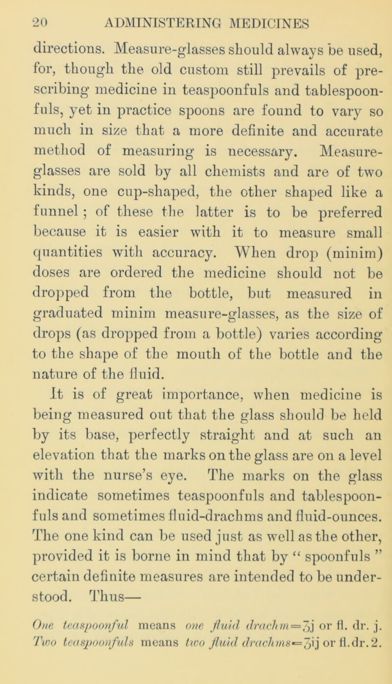 directions. Measure-glasses should always be used, for, though the old custom still prevails of pre- scribing medicine in teaspoonfuls and tablespoon- fuls, yet in practice spoons are found to vary so much in size that a more definite and accurate method of measuring is necessary. Measure- glasses are sold by all chemists and are of two kinds, one cup-shaped, the other shaped like a funnel; of these the latter is to be preferred because it is easier with it to measure small quantities with accuracy. When drop (minim) doses are ordered the medicine should not be dro])ped from the bottle, but measured in graduated minim measure-glasses, as the size of drops (as dropped from a bottle) varies according to the shape of the mouth of the bottle and the nature of the Iluid. It is of great importance, when medicine is being measured out that the glass should be held by its base, perfectly straight and at such an elevation that the marks on the glass are on a level with the nurse’s eye. The marks on the glass indicate sometimes teaspoonfuls and tablespoon- fuls and sometimes fluid-drachms and fluid-ounces. The one kind can be used just as well as the other, provided it is borne in mind that by “ spoonfuls ” certain definite measures are intended to be under- stood. Thus— 0)ie teaspoovful means o)ie jluid drachm —or H. dr. j. Tmo tmapoonfids means lico jluid drachma’=^'(^\]o\