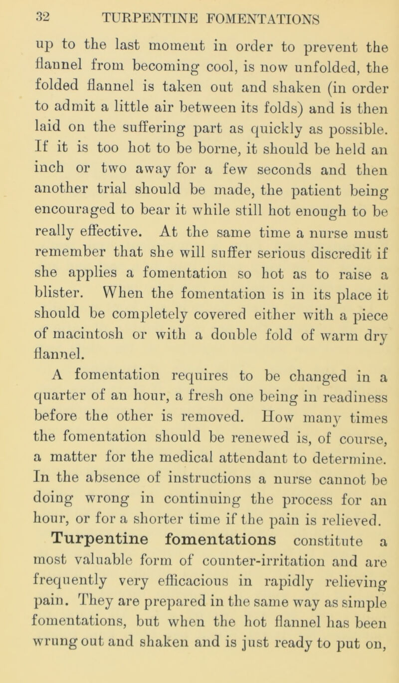 up to the last moineut in order to prevent the flannel from becoming cool, is now unfolded, the folded flannel is taken out and shaken (in order to admit a little air between its folds) and is then laid on the suffering part as quickly as possible. If it is too hot to be borne, it should be held an inch or two away for a few seconds and then another trial should be made, the patient being encouraged to bear it while still hot enough to be really effective. At the same time a nurse must remember that she will suffer serious discredit if she applies a fomentation so hot as to raise a blister. When the fomentation is in its place it should be completely covered either with a piece of macintosh or with a double fold of warm dry flannel. A fomentation requires to be changed in a quarter of an hour, a fresh one being in readiness before the other is removed. How manv times «/ the fomentation should be renewed is, of course, a matter for the medical attendant to determine. In the absence of instructions a nurse cannot be doing wrong in continuing the process for an hour, or for a shorter time if the pain is relieved. Turpentine fomentations constitute a most valuable form of counter-irritation and are frequently very efficacious in rapidly relieving pain. They are prepared in the same way as simple fomentations, but when the hot flannel has been wrung out and shaken and is just ready to put on.