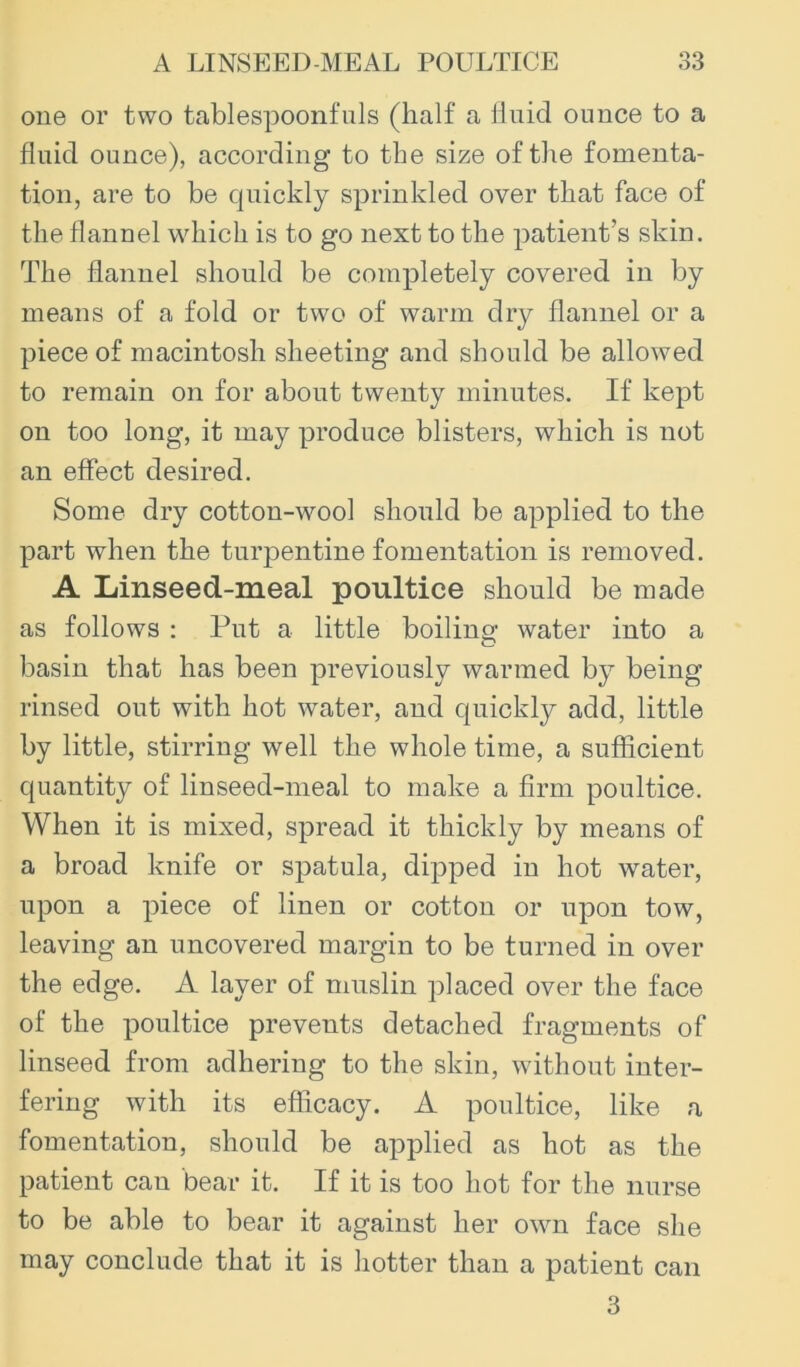 one or two tablespoonfuls (half a lluid ounce to a fluid ounce), according to the size of the fomenta- tion, are to be cjuickly sprinkled over that face of the flannel which is to go next to the patient’s skin. The flannel should be completely covered in by means of a fold or two of warm dry flannel or a piece of macintosh sheeting and should be allowed to remain on for about twenty minutes. If kept on too long, it may produce blisters, which is not an effect desired. Some dry cotton-wool should be applied to the part when the turpentine fomentation is removed. A Linseed-meal poultice should be made as follows : Put a little boiling- water into a basin that has been previously warmed by being rinsed out with hot water, and cpiickly add, little by little, stirring well the whole time, a sufficient quantity of linseed-meal to make a firm poultice. When it is mixed, spread it thickly by means of a broad knife or spatula, dipped in hot water, upon a piece of linen or cotton or upon tow, leaving an uncovered margin to be turned in over the edge. A layer of muslin placed over the face of the poultice prevents detached fragments of linseed from adhering to the skin, without inter- fering with its efficacy. A poultice, like a fomentation, should be applied as hot as the patient can bear it. If it is too hot for the nurse to be able to bear it against her owm face she may conclude that it is hotter than a patient can 3