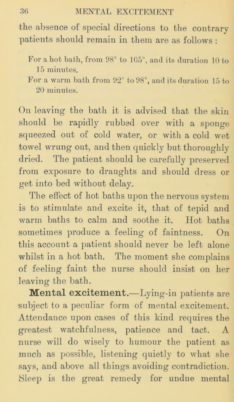the absence of special directions to the contrary patients should remain in them are as follows : For a hot bath, from 98° to 105°, and its duration 10 to 15 minutes. For a warm bath from 92° to 98°, and its duration 15 to 20 minutes. On leaving the bath it is advised that the skin should be rapidly rubbed over with a sponge squeezed out of cold water, or with a cold wet towel wrung out, and then quickly but thoroughly dried. The patient should be carefully preserved from exposure to draughts and should dress or get into bed without delay. The effect of hot baths upon the nervous system is to stimulate and excite it, that of tepid and warm baths to calm and soothe it. Hot baths sometimes produce a feeling of faintness. On this account a patient should never be left alone whilst in a hot bath. The moment she complains of feeling faint the nurse should insist on her leaving the bath. Mental excitement.—Lying-in patients are subject to a peculiar form of mental excitement. Attendance upon cases of this kind requires the greatest watchfulness, patience and tact. A nurse will do wisely to humour the patient as much as possible, listening quietly to what she says, and above all things avoiding contradiction. Sleep is the great remedy for undue mental