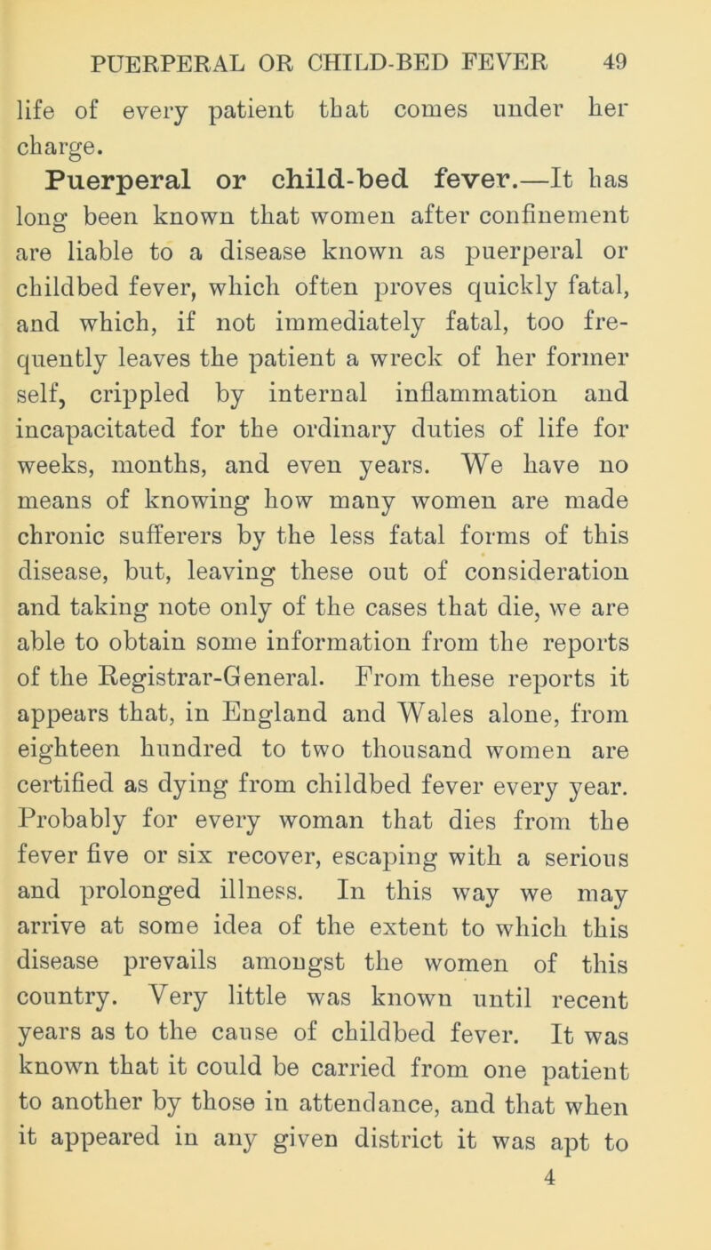 life of every patient that comes under her charge. Puerperal or child-bed fever.—It has lonsf been known that women after confinement are liable to a disease known as puerperal or childbed fever, which often proves quickly fatal, and which, if not immediately fatal, too fre- quently leaves the patient a wreck of her former self, crippled by internal infiammation and incapacitated for the ordinary duties of life for weeks, months, and even years. We have no means of knowing how many women are made chronic sufferers by the less fatal forms of this disease, but, leaving these out of consideration and taking note only of the cases that die, we are able to obtain some information from the reports of the Registrar-General. From these reports it appears that, in England and Wales alone, from eighteen hundred to two thousand women are certified as dying from childbed fever every year. Probably for every woman that dies from the fever five or six recover, escaping with a serious and prolonged illness. In this way we may arrive at some idea of the extent to which this disease prevails amongst the women of this country. Very little was known until recent years as to the cause of childbed fever. It was known that it could be carried from one patient to another by those in attendance, and that when it appeared in any given district it was apt to 4