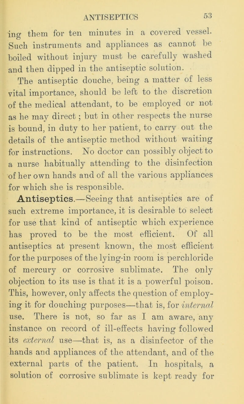 ing them for ten minutes in a covered vessel. Such instruments and appliances as cannot be boiled without injury must be carefully washed and then dipped in the antiseptic solution. The antiseptic douche, being a matter of less vital importance, should be left to the discretion of the medical attendant, to be employed or not as he may direct; but in other respects the nurse is bound, in duty to her patient, to carry out the details of the antiseptic method without waiting for instructions. No doctor can possibly object to a nurse habitually attending to the disinfection of her own hands and of all the various appliances for which she is responsible. Antiseptics.—Seeing that antiseptics are of such extreme importance, it is desirable to select for use that kind of antiseptic which experience has proved to be the most efficient. Of all antiseptics at present known, the most efficient for the purposes of the lying-in room is perchloride of mercury or corrosive sublimate. The only objection to its use is that it is a powerful poison. This, however, only affects the question of employ- ing it for douching purposes—that is, for internal use. There is not, so far as I am aware, any instance on record of ill-effects having followed its external use—that is, as a disinfector of the hands aud appliances of the attendant, and of the external parts of the patient. In hospitals, a solution of corrosive sublimate is kept ready for