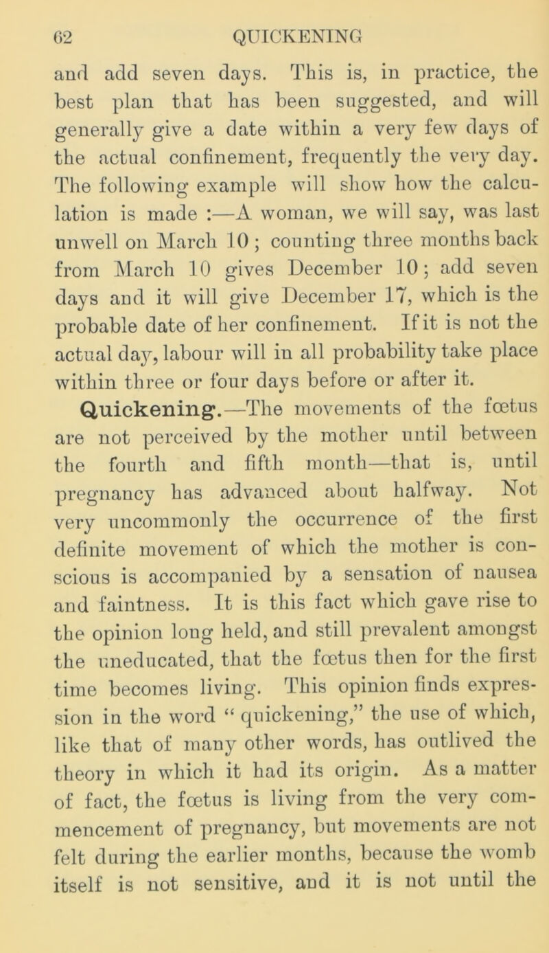 C2 QUICKENING and add seven days. This is, in practice, the best plan that has been suggested, and will generally give a date within a very few days of the actual confinement, frequently the very day. The following example will show how the calcu- lation is made :—A woman, we will say, was last unwell on March 10 ; counting three months back from ]\Iarch 10 gives December 10; add seven days and it will give December 17, which is the probable date of her confinement. If it is not the actual dayq labour will in all probability take place within three or four days before or after it. Quickening.—The movements of the foetus are not perceived by the mother until between the fourth and fifth month—that is, until pregnancy has advanced about halfway. Not very uncommonly the occurrence of the first definite movement of which the mother is con- scious is accompanied by a sensation of nausea and faintness. It is this fact which gave rise to the opinion long held, and still prevalent amongst the uneducated, that the foetus then for the first time becomes living. This opinion finds expres- sion in the word “ quickening,” the use of which, like that of many other words, has outlived the theory in which it had its origin. As a matter of fact, the foetus is living from the very com- mencement of pregnancy, but movements are not felt during the earlier months, because the womb itself is not sensitive, and it is not until the