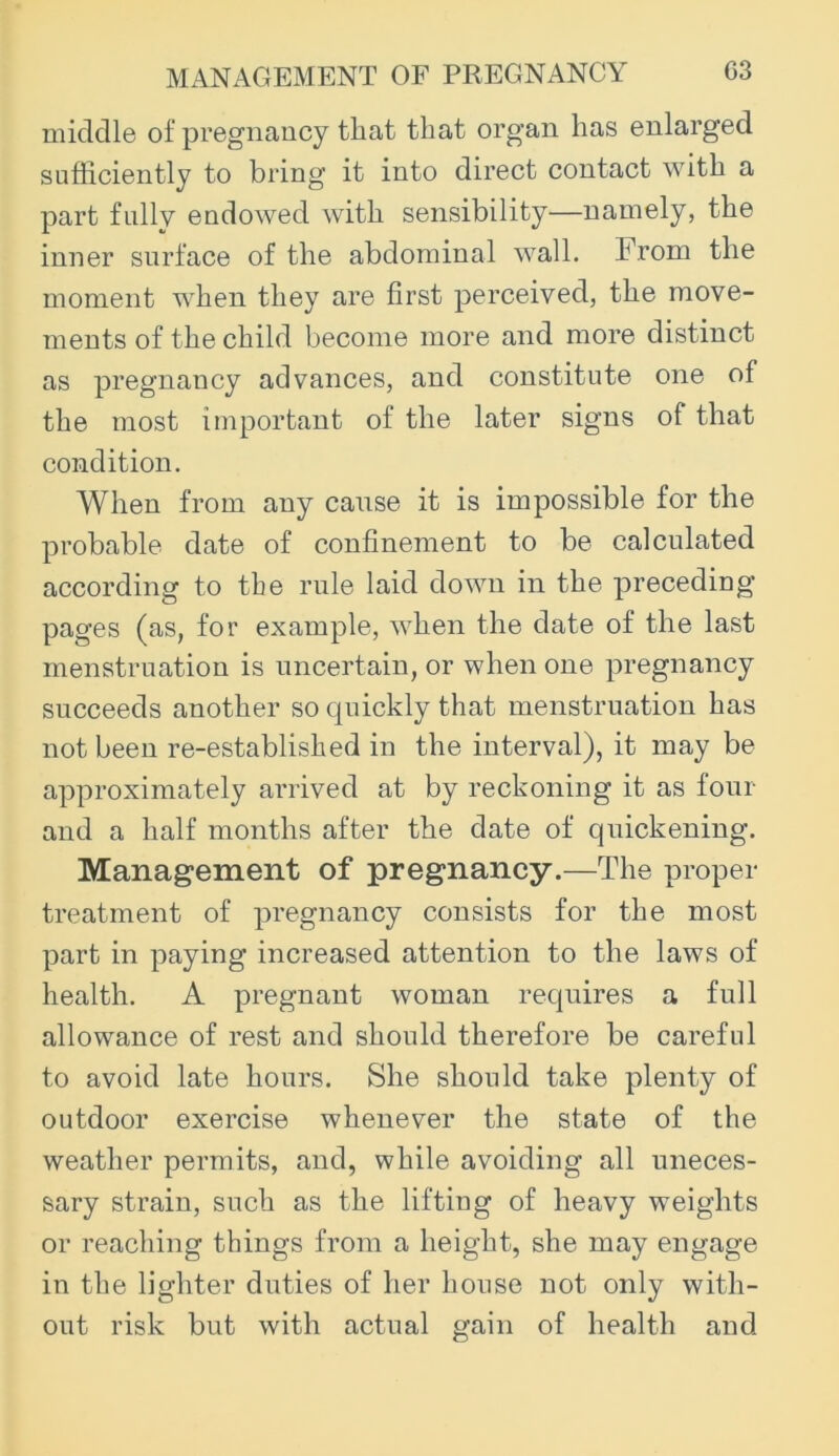middle of pregnancy that that organ has enlarged sufficiently to bring it into direct contact with a part fully endowed with sensibility—namely, the inner surface of the abdominal wall. From the moment when they are first perceived, the move- ments of the child become more and more distinct as pregnancy advances, and constitute one of the most important of the later signs of that condition. When from any cause it is impossible for the probable date of confinement to be calculated according to the rule laid down in the preceding pages (as, for example, when the date of the last menstruation is uncertain, or when one pregnancy succeeds another so cpiickly that menstruation has not been re-established in the interval), it may be approximately arrived at by reckoning it as four and a half months after the date of quickening. Management of pregnancy.—The proper treatment of pregnancy consists for the most part in paying increased attention to the laws of health. A pregnant woman requires a full allowance of rest and should therefore be careful to avoid late hours. She should take plenty of outdoor exercise whenever the state of the weather permits, and, while avoiding all uneces- sary strain, such as the lifting of heavy weights or reaching things from a height, she may engage in the lighter duties of her house not only with- out risk but with actual gain of health and