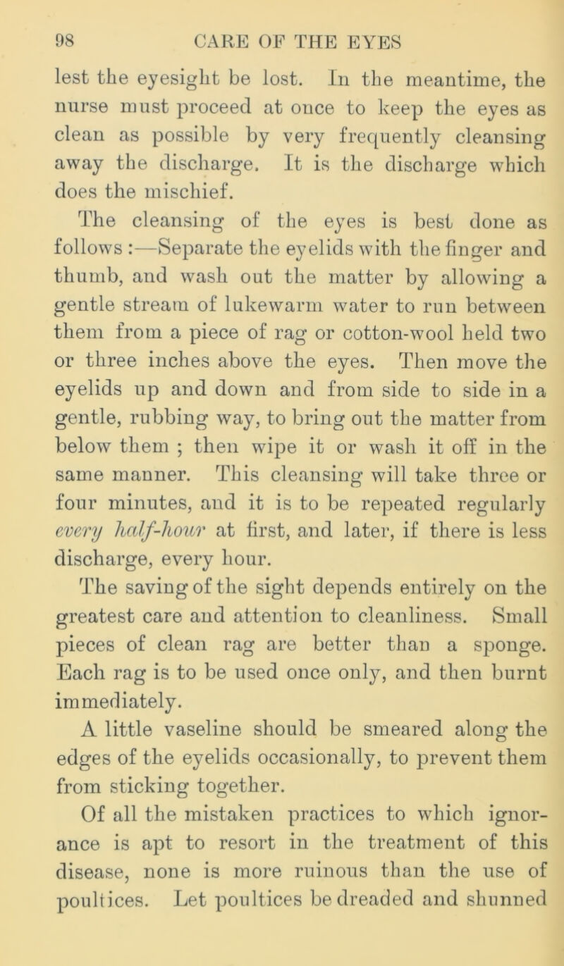 lest the eyesight be lost, lii the meantime, the nurse must proceed at once to keep the eyes as clean as possible by very frequently cleansing away the discharge. It is the discharge which does the mischief. The cleansing of the eyes is best done as follows :—Separate the eyelids with the finger and thumb, and wash out the matter by allowing a gentle stream of lukewarm water to run between them from a piece of rag or cotton-wool held two or three inches above the eyes. Then move the eyelids up and down and from side to side in a gentle, rubbing way, to bring out the matter from below them ; then wipe it or wash it off in the same manner. This cleansing will take three or four minutes, aud it is to be repeated regularly every half-hour at first, and later, if there is less discharge, every hour. The saving of the sight depends entirely on the greatest care and attention to cleanliness. Small pieces of clean rag are better than a sponge. Each rag is to be used once only, and then burnt immediately. A little vaseline should be smeared along the edges of the eyelids occasionally, to prevent them from sticking together. Of all the mistaken practices to which ignor- ance is apt to resort in the treatment of this disease, none is more ruinous than the use of poultices. Let poultices be dreaded and shimned