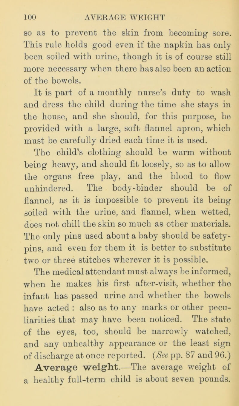 so as to prevent the skin from becomiug sore. This rule holds good even if the napkin has only been soiled with urine, though it is of course still more necessary when there has also been an action of the bowels. It is part of a monthly nurse’s duty to wash and dress the child during the time she stays in the house, and she should, for this purpose, be provided with a large, soft flannel apron, which must be carefully dried each time it is used. The child’s clothing should be warm without being heavy, and should fit loosely, so as to allow the organs free play, and the blood to flow unhindered. The body-binder should be of flannel, as it is impossible to prevent its being soiled with the urine, and flannel, when wetted, does not chill the skin so much as other materials. The only pins used about a baby should be safety- pins, and even for them it is better to substitute two or three stitches wherever it is possible. The medical attendant must always be informed, when he makes his first after-visit, whether the infant has passed urine and whether the bowels have acted : also as to any marks or other pecu- liarities that may have been noticed. The state of the eyes, too, should be narrowly watched, and any unhealthy appearance or the least sign of discharge at once reported. {See pp. 87 and 96.) Average weight.—The average weight of a healthy full-term child is about seven pounds.