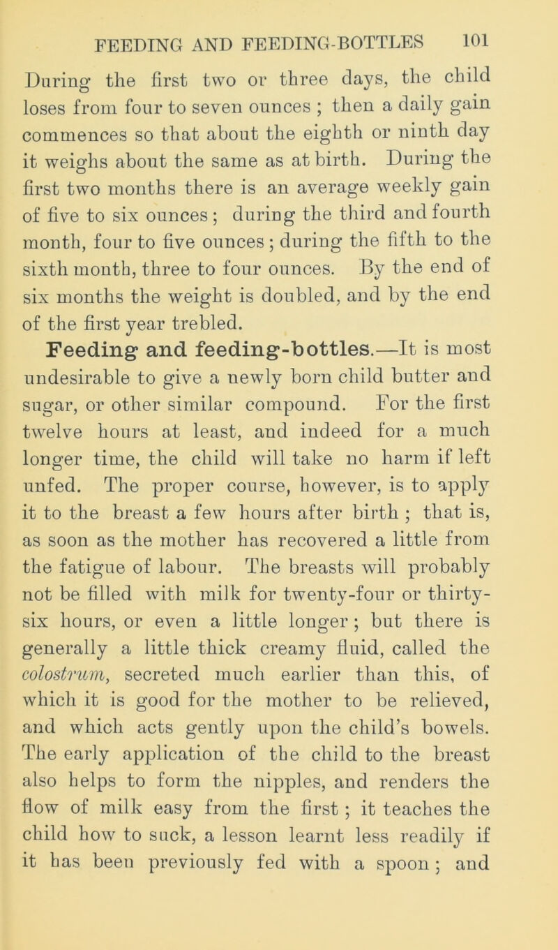 Daring the first two or three clays, the child loses from four to seven ounces ; then a daily gain commences so that about the eighth or ninth day it weighs about the same as at birth. During the first two months there is an average weekly gain of five to six ounces ; during the third and fourth month, four to five ounces; during the fifth to the sixth month, three to four ounces. By the end of six months the weight is doubled, and by the end of the first year trebled. Feeding and feeding-bottles.—It is most undesirable to give a newly born child butter and sugar, or other similar compound. For the first twelve hours at least, and indeed for a much longer time, the child will take no harm if left unfed. The proper course, however, is to 9,pply it to the breast a few hours after birth ; that is, as soon as the mother has recovered a little from the fatigue of labour. The breasts will probably not be filled with milk for twenty-four or thirty- six hours, or even a little longer ; but there is generally a little thick creamy fluid, called the colostrum, secreted much earlier than this, of which it is good for the mother to be relieved, and which acts gently upon the child’s bowels. The early application of the child to the breast also helps to form the nipples, and renders the flow of milk easy from the first; it teaches the child how to suck, a lesson learnt less readily if it has been previously fed with a spoon; and