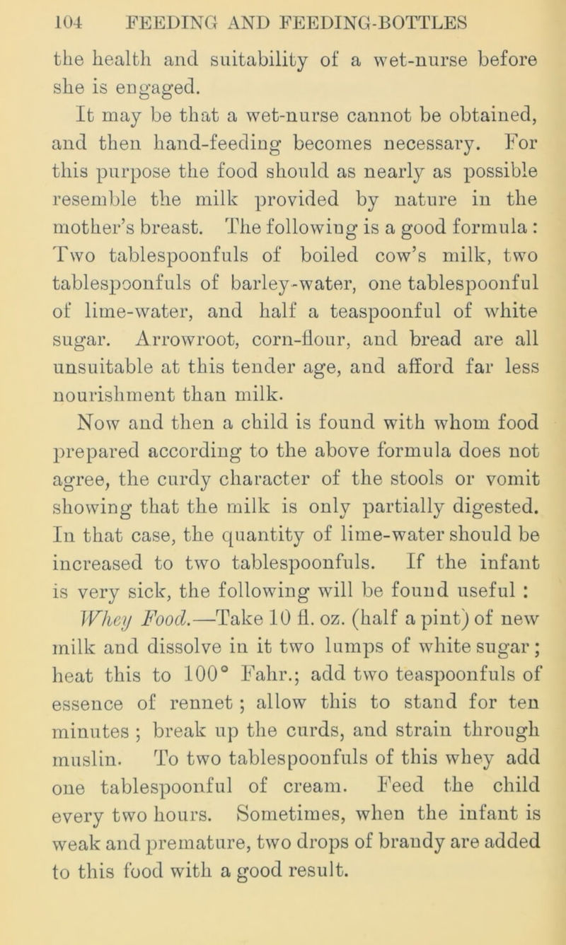 the health and suitability of a wet-nurse before she is engaged. It may be that a wet-nurse cannot be obtained, and then hand-feeding becomes necessary. For this purpose the food should as nearly as possible resemble the milk provided by nature in the mother’s breast. The following is a good formula : Two tablespoonfuls of boiled cow’s milk, two tablespoonfuls of barley-water, one tablespoonful of lime-water, and half a teaspoonful of white sugar. Arrowroot, corn-tlour, and bread are all unsuitable at this tender age, and afford far less nourishment than milk. Now and then a child is found with whom food prepared according to the above formula does not agree, the curdy character of the stools or vomit showing that the milk is only partially digested. In that case, the quantity of lime-water should be increased to two tablespoonfuls. If the infant is very sick, the following will be found useful : Whey Food.—Take 10 fl. oz. (half a pint) of new milk and dissolve in it two lumps of white sugar; heat this to 100° Fahr.; add two teaspoonfuls of essence of rennet; allow this to stand for ten minutes ; break up the curds, and strain through muslin. To two tablespoonfuls of this whey add one tablespoonful of cream. Feed the child every two hours. Sometimes, when the infant is weak and premature, two drops of brandy are added to this food with a good result.