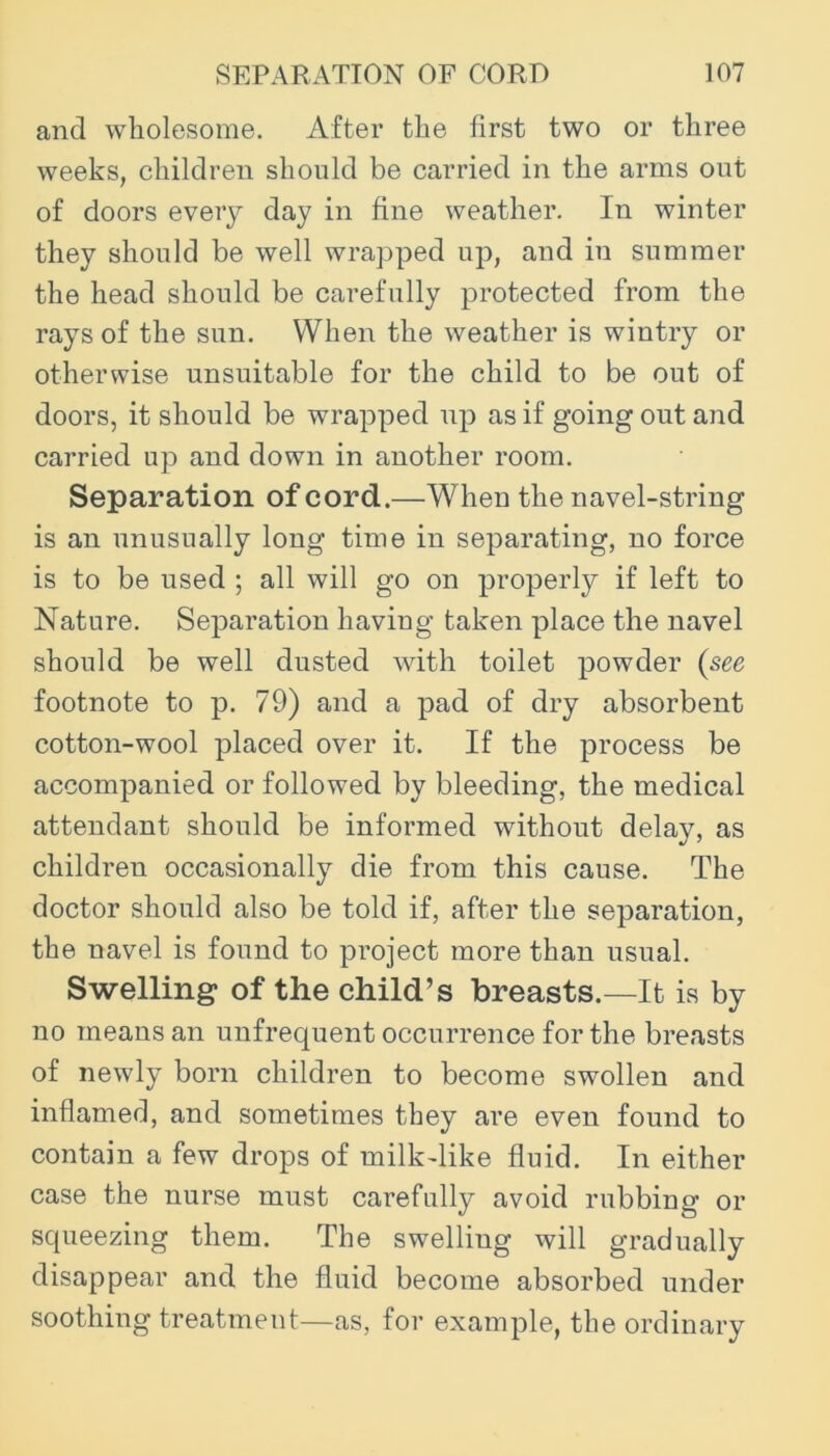 and wholesome. After the first two or three weeks, children should be carried in the arms out of doors every day in fine weather. In winter they should be well wrajDped up, and in summer the head should be carefully protected from the rays of the sun. When the weather is wintry or otherwise unsuitable for the child to be out of doors, it should be wrapped up as if going out and carried up and down in another room. Separation of cord.—When the navel-string is an unusually long time in separating, no force is to be used ; all will go on properly if left to Nature. Separation having taken place the navel should be well dusted with toilet powder (see footnote to p. 79) and a pad of dry absorbent cotton-wool placed over it. If the process be accompanied or followed by bleeding, the medical attendant should be informed without delay, as children occasionally die from this cause. The doctor should also be told if, after the separation, the navel is found to project more than usual. Swelling of the child’s breasts.—It is by no means an unfrequent occurrence for the breasts of newly born children to become swollen and inflamed, and sometimes they are even found to contain a few drops of milk-like fluid. In either case the nurse must carefully avoid rubbing or squeezing them. The swelling will gradually disappear and the fluid become absorbed under soothing treatment—as, for example, the ordinary