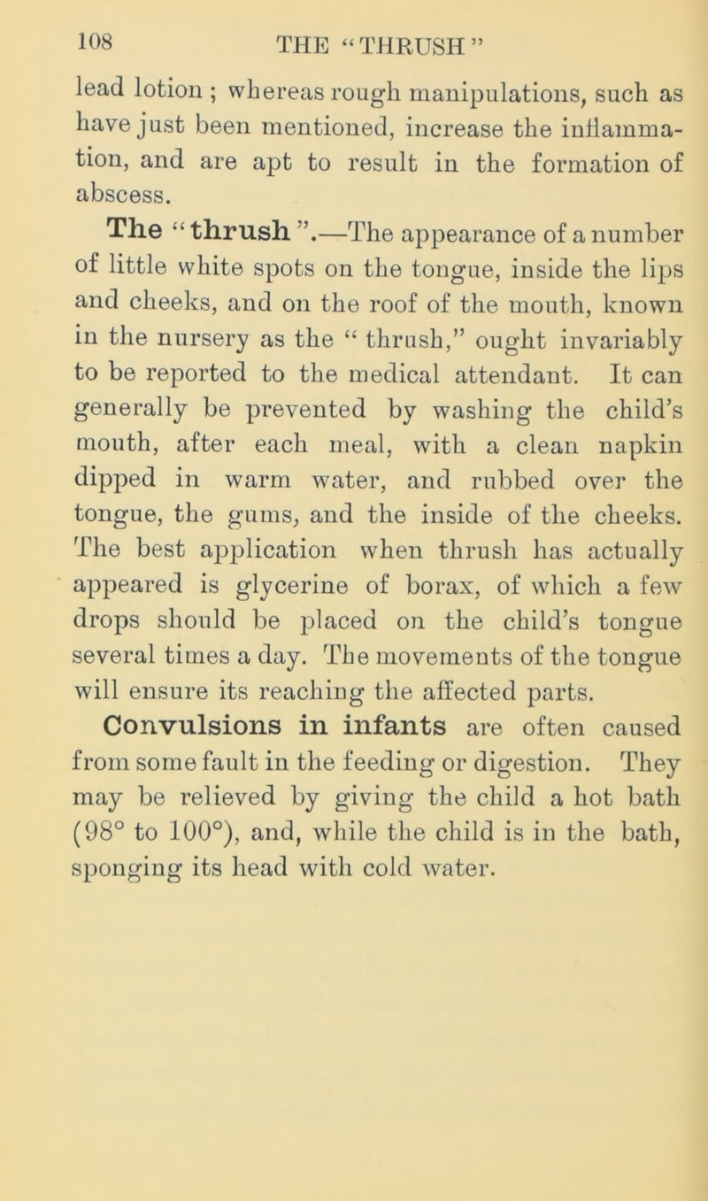 THE “THRUSH” lead lotion ; whereas rough manipulations, such as have just been mentioned, increase the inflamma- tion, and are apt to result in the formation of abscess. The “thrush—The appearance of a number of little white spots on the tongue, inside the lips and cheeks, and on the roof of the mouth, known in the nursery as the “ thrush,” ought invariably to be reported to the medical attendant. It can generally be prevented by washing the child’s mouth, after each meal, with a clean napkin dipped in warm water, and rubbed over the tongue, the gums, and the inside of the cheeks. The best application when thrush has actually appeared is glycerine of borax, of which a few drops should be placed on the child’s tongue several times a day. The movements of the tongue will ensure its reaching the affected parts. Convulsions in infants are often caused from some fault in the feeding or digestion. They may be relieved by giving the child a hot bath (98° to 100°), and, while the child is in the bath, sponging its head with cold water.