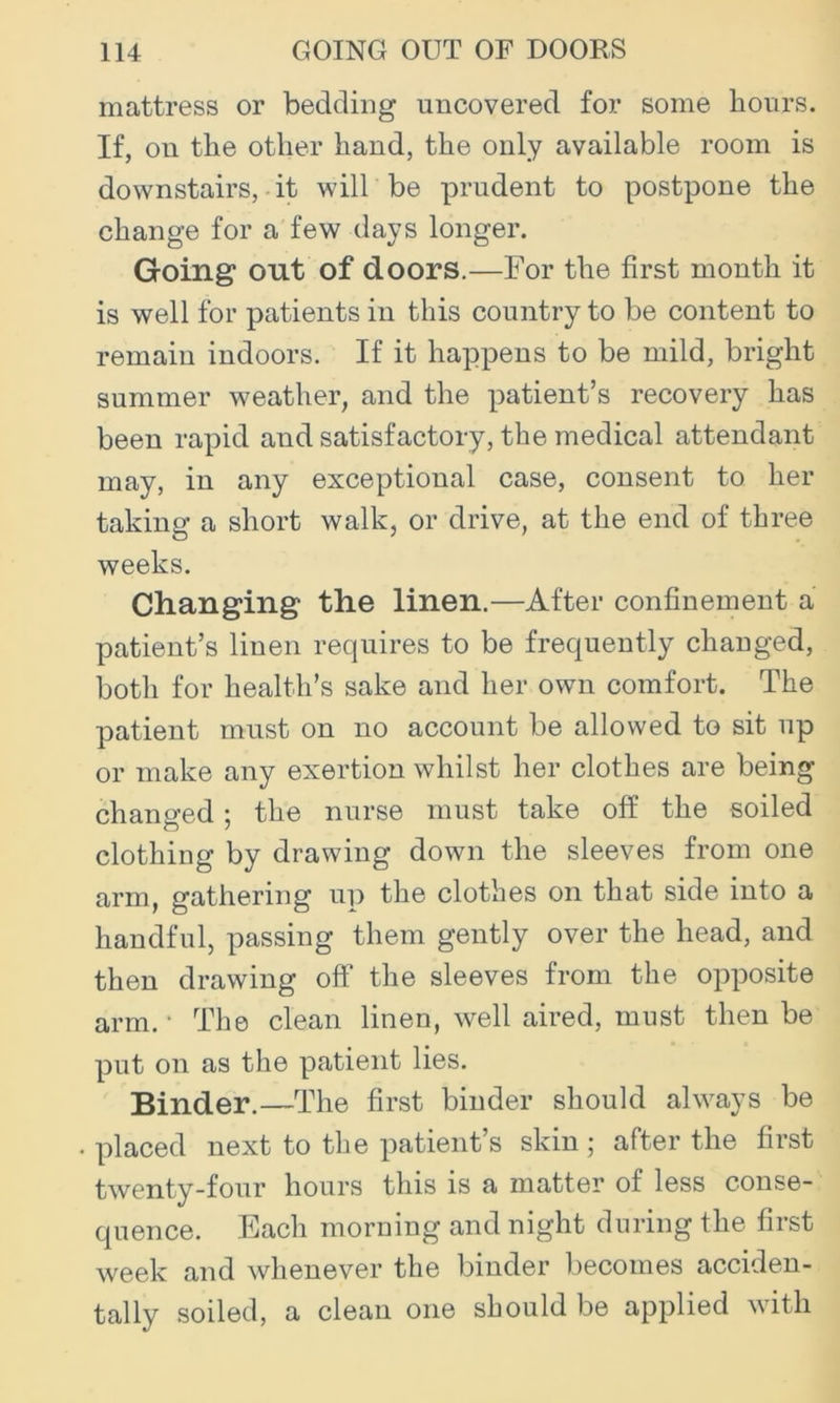 mattress or bedding uncovered for some hours. If, on the other hand, the only available room is downstairs, • it will be prudent to postpone the change for a few days longer. Going out of doors.—For the first month it is well for patients in this country to be content to remain indoors. If it happens to be mild, bright summer weather, and the patient’s recovery has been rapid and satisfactory, the medical attendant may, in any exceptional case, consent to her taking a short walk, or drive, at the end of three weeks. Changing the linen.—After confinement a patient’s linen requires to be frequently changed, both for health’s sake and her own comfort. The patient must on no account be allowed to sit up or make any exertion whilst her clothes are being changed; the nurse must take off the soiled clothing by drawing down the sleeves from one arm, gathering up the clothes on that side into a handful, passing them gently over the head, and then drawing off the sleeves from the opposite arm. • The clean linen, well aired, must then be put on as the patient lies. Binder.—The first binder should always be placed next to the patient’s skin; after the first twenty-four hours this is a matter of less conse- quence. Each morning and night during the first week and whenever the binder becomes acciden- tally soiled, a clean one should be applied with