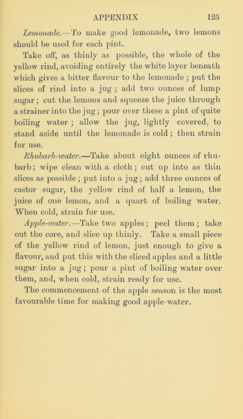 Lemonade.—To make good lemonade, two lemons should be used for each pint. Take off, as thinly as possible, the whole of the yellow rind, avoiding entirely the white layer beneath which gives a bitter flavour to the lemonade; put the slices of rind into a jug ; add two ounces of lump sugar; cut the lemons and squeeze the juice through a strainer into the jug ; pour over these a pint of quite boiling water ; allow the jug, lightly covered, to stand aside until the lemonade is cold ; then strain for use. Rhubarb-water.—Take about eight ounces of rhu- barb ; wipe clean with a cloth ; cut up into as thin slices as possible ; put into a jug; add three ounces of castor sugar, the yellow rind of half a lemon, the juice of one lemon, and a quart of boiling water. When cold, strain for use. Apple-ivater.—Take two apples ; peel them ; take out the core, and slice up thinly. Take a small piece of the yellow rind of lemon, just enough to give a flavour, and put this with the sliced apples and a little sugar into a jug; pour a pint of boiling water over them, and, when cold, strain ready for use. The commencement of the apple season is the most favourable time for making good apple-water.