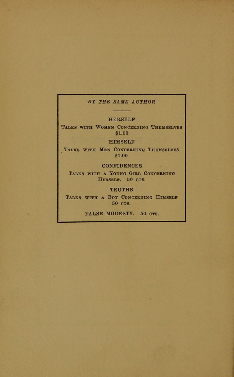 BY THE SAME AUTHOR HERSELF Talks with Women Concerning Themselves $1.00 HIMSELF Talks with Men Concerning Themselves $1.00 CONFIDENCES Talks with a Young Giel Concerning Herself. 50 ots. TRUTHS Talks with a Boy Concerning Himself 50 CTS. FALSE MODESTY. 50 OTS.