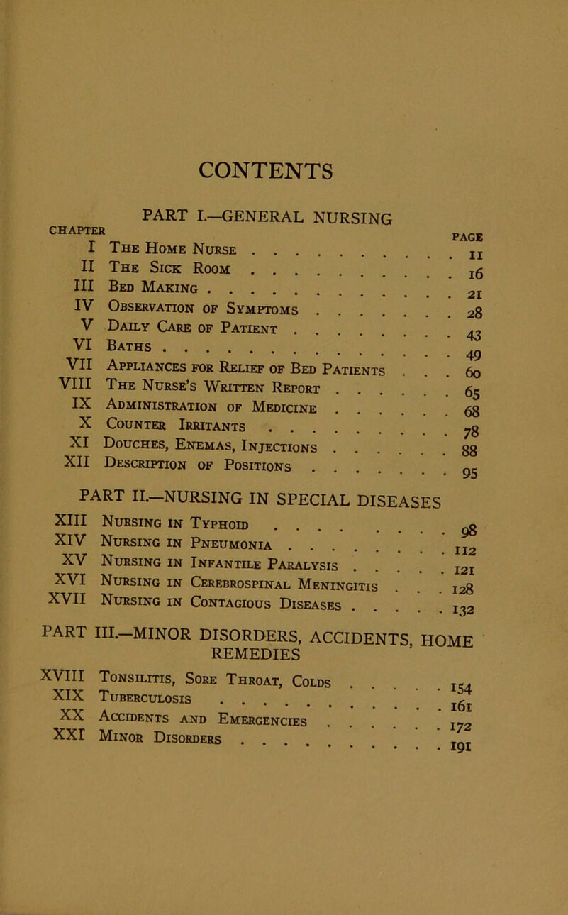 CONTENTS PART I.—GENERAL NURSING CHAPTER I The Home Nurse II The Sick Room III Bed Making IV Observation of Symptoms V Daily Care of Patient VI Baths VII Appliances for Relief of Bed Patients VIII The Nurse’s Written Report IX Administration of Medicine X Counter Irritants XI Douches, Enemas, Injections XII Description of Positions . PAGE . ii . 16 . 21 . 28 • 43 • 49 . 60 • 65 . 68 • 78 . 88 • 95 PART II.—NURSING IN SPECIAL DISEASES XIII Nursing in Typhoid ^ XIV Nursing in Pneumonia 112 XV Nursing in Infantile Paralysis XVI Nursing in Cerebrospinal Meningitis . 128 XVII Nursing in Contagious Diseases .... i^2 PART III.—MINOR DISORDERS, ACCIDENTS HOME REMEDIES XVIII Tonsilitis, Sore Throat, Colds XIX Tuberculosis .... XX Accidents and Emergencies XXI Minor Disorders • 154 . 161 . 172 . 191