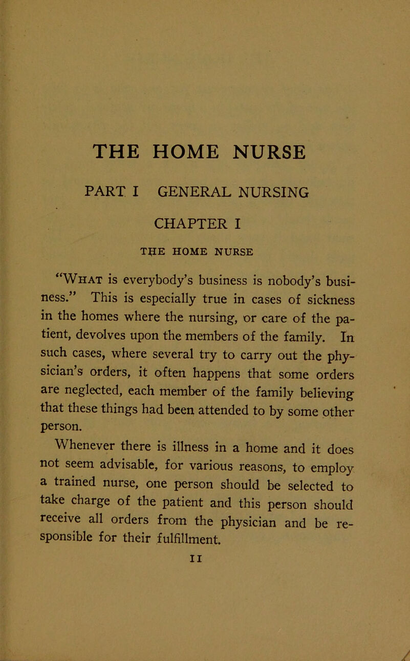 THE HOME NURSE PART I GENERAL NURSING CHAPTER I THE HOME NURSE “What is everybody’s business is nobody’s busi- ness.” This is especially true in cases of sickness in the homes where the nursing, or care of the pa- tient, devolves upon the members of the family. In such cases, where several try to carry out the phy- sician’s orders, it often happens that some orders are neglected, each member of the family believing that these things had been attended to by some other person. Whenever there is illness in a home and it does not seem advisable, for various reasons, to employ a trained nurse, one person should be selected to take charge of the patient and this person should receive all orders from the physician and be re- sponsible for their fulfillment.